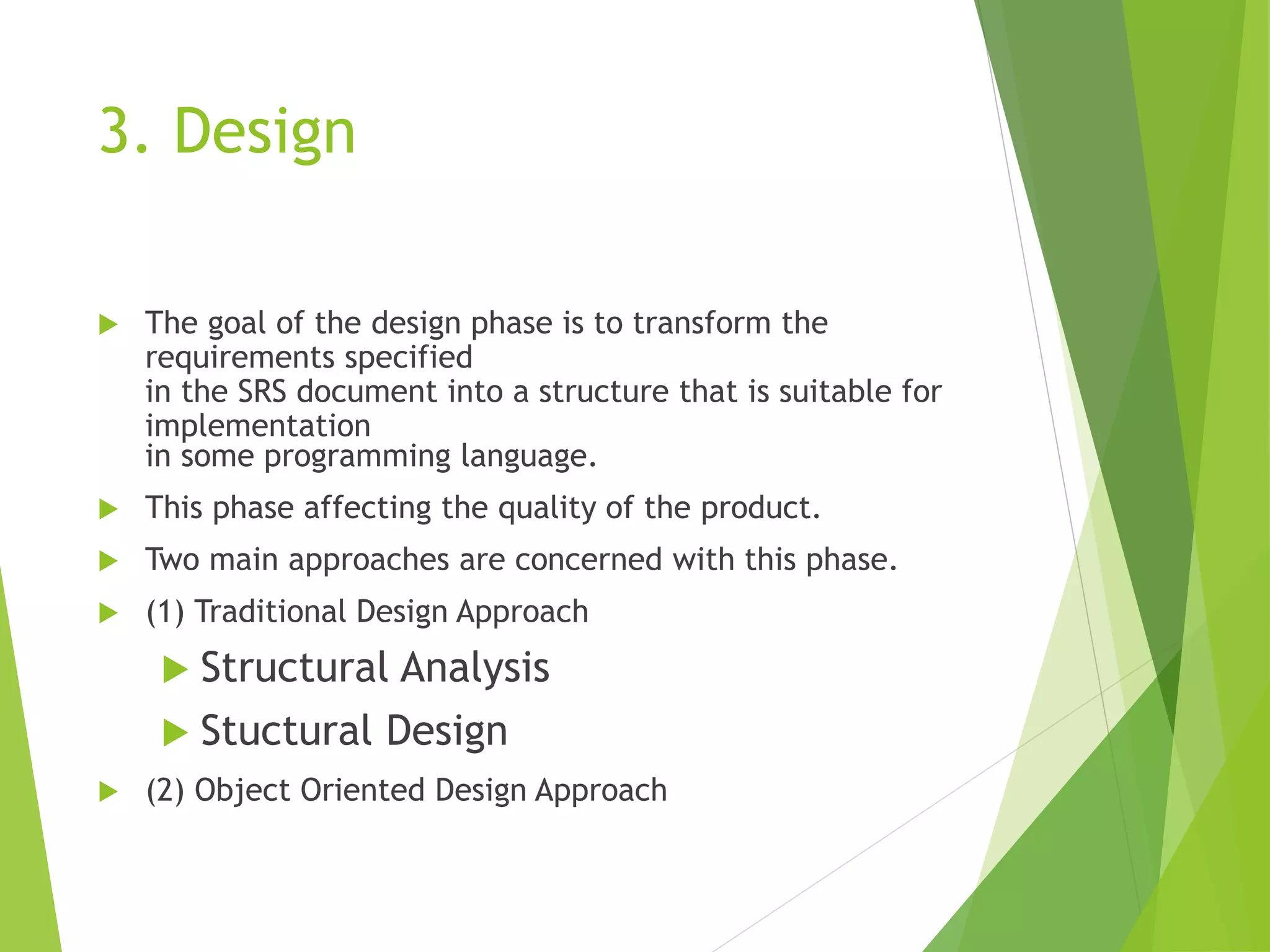 3. Design
 The goal of the design phase is to transform the
requirements specified
in the SRS document into a structure that is suitable for
implementation
in some programming language.
 This phase affecting the quality of the product.
 Two main approaches are concerned with this phase.
 (1) Traditional Design Approach
 Structural Analysis
 Stuctural Design
 (2) Object Oriented Design Approach
 