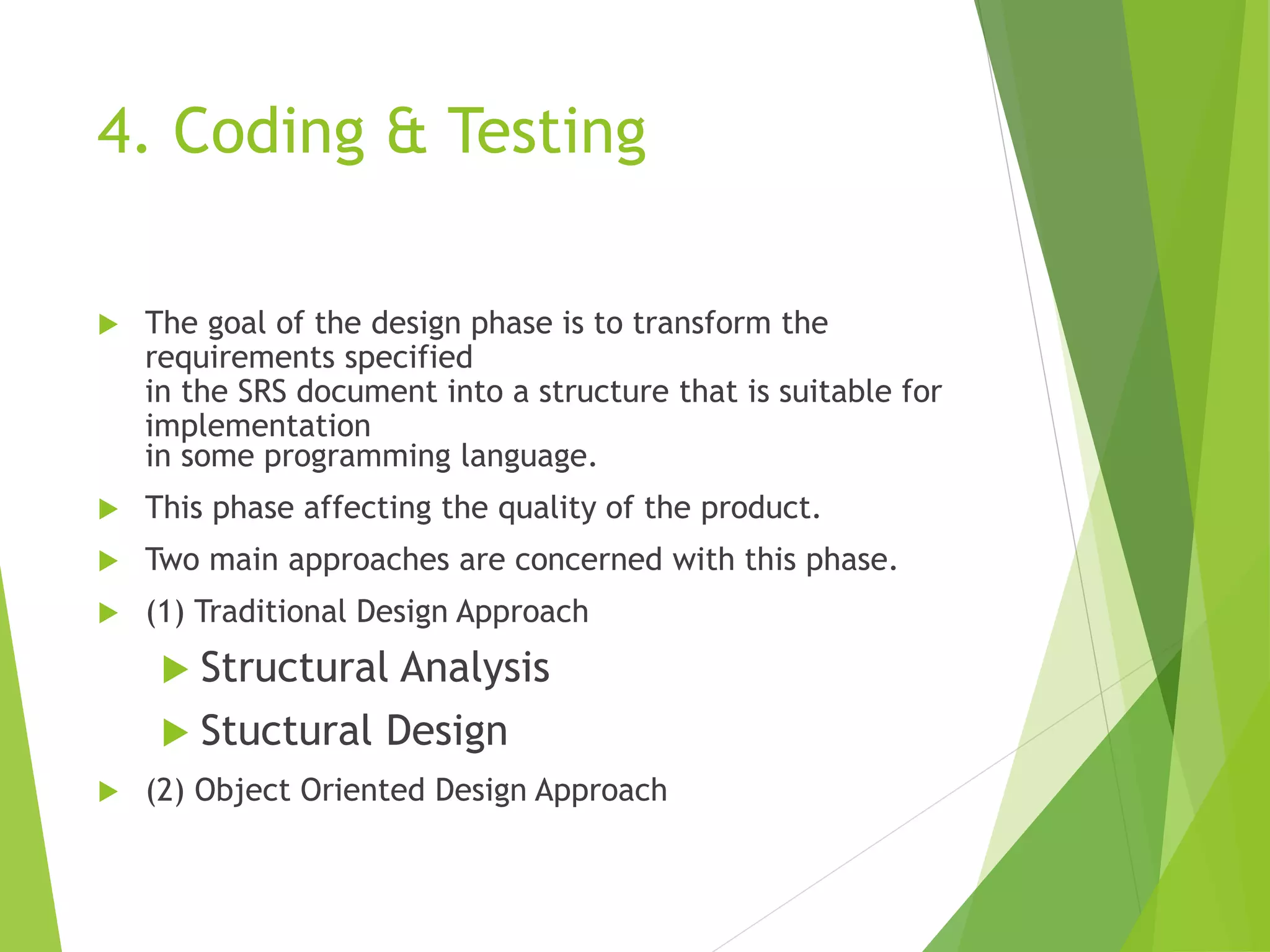 4. Coding & Testing
 The goal of the design phase is to transform the
requirements specified
in the SRS document into a structure that is suitable for
implementation
in some programming language.
 This phase affecting the quality of the product.
 Two main approaches are concerned with this phase.
 (1) Traditional Design Approach
 Structural Analysis
 Stuctural Design
 (2) Object Oriented Design Approach
 
