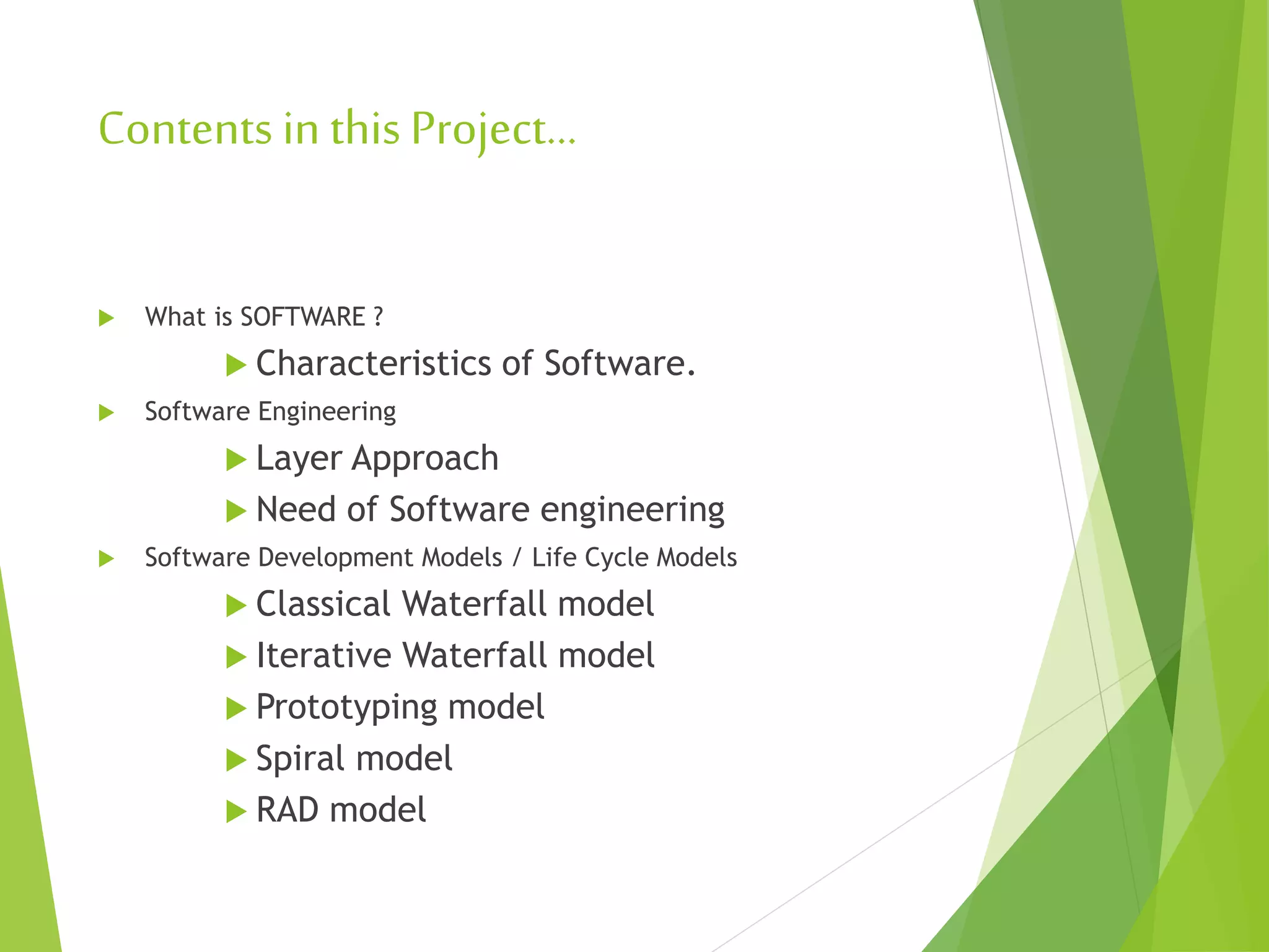 Contents in this Project…
 What is SOFTWARE ?
 Characteristics of Software.
 Software Engineering
 Layer Approach
 Need of Software engineering
 Software Development Models / Life Cycle Models
 Classical Waterfall model
 Iterative Waterfall model
 Prototyping model
 Spiral model
 RAD model
 