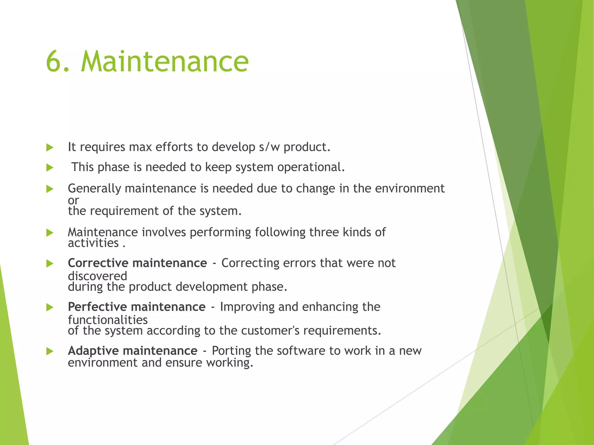 6. Maintenance
 It requires max efforts to develop s/w product.
 This phase is needed to keep system operational.
 Generally maintenance is needed due to change in the environment
or
the requirement of the system.
 Maintenance involves performing following three kinds of
activities .
 Corrective maintenance - Correcting errors that were not
discovered
during the product development phase.
 Perfective maintenance - Improving and enhancing the
functionalities
of the system according to the customer's requirements.
 Adaptive maintenance - Porting the software to work in a new
environment and ensure working.
 