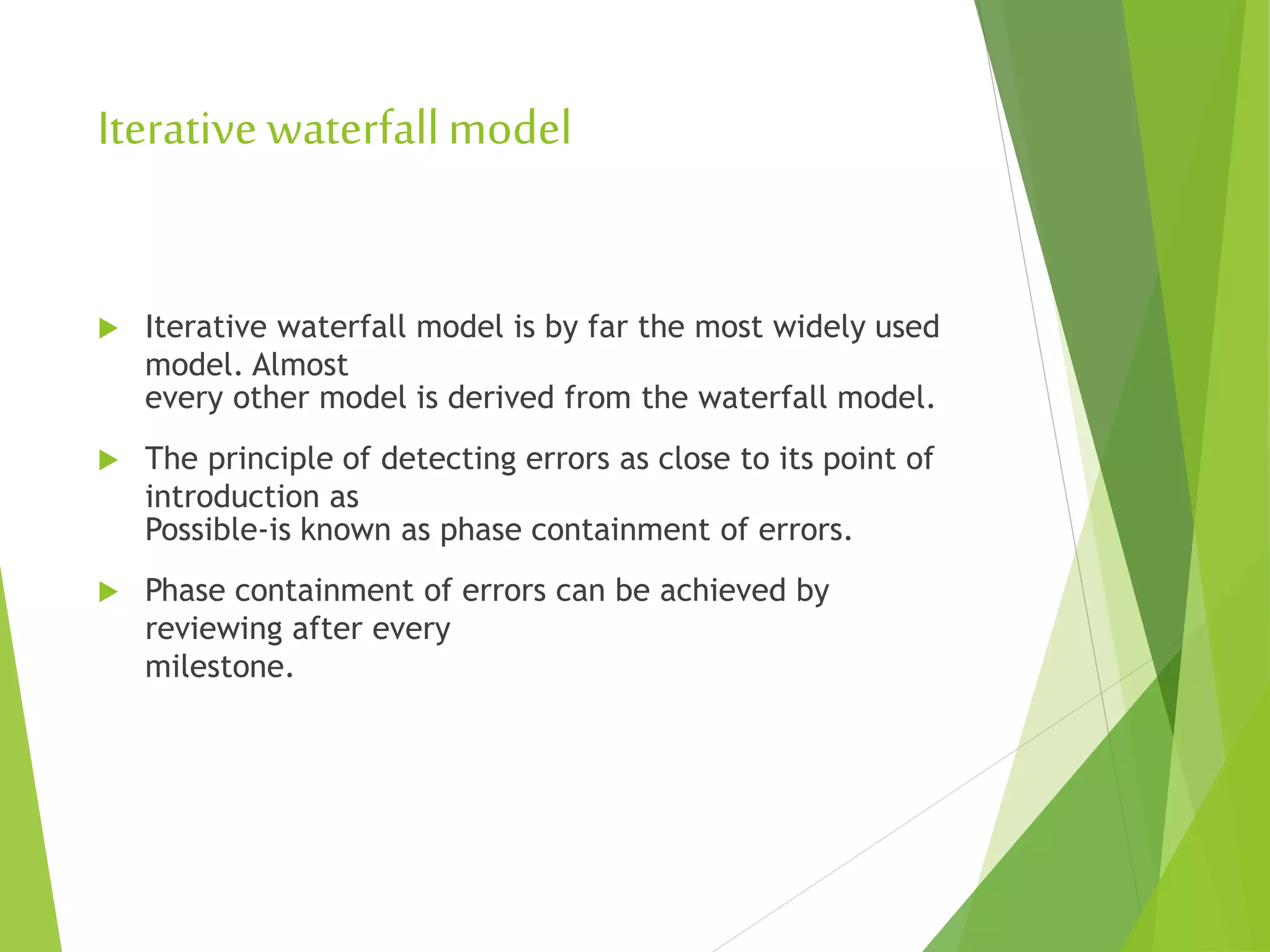 Iterative waterfallmodel
 Iterative waterfall model is by far the most widely used
model. Almost
every other model is derived from the waterfall model.
 The principle of detecting errors as close to its point of
introduction as
Possible-is known as phase containment of errors.
 Phase containment of errors can be achieved by
reviewing after every
milestone.
 