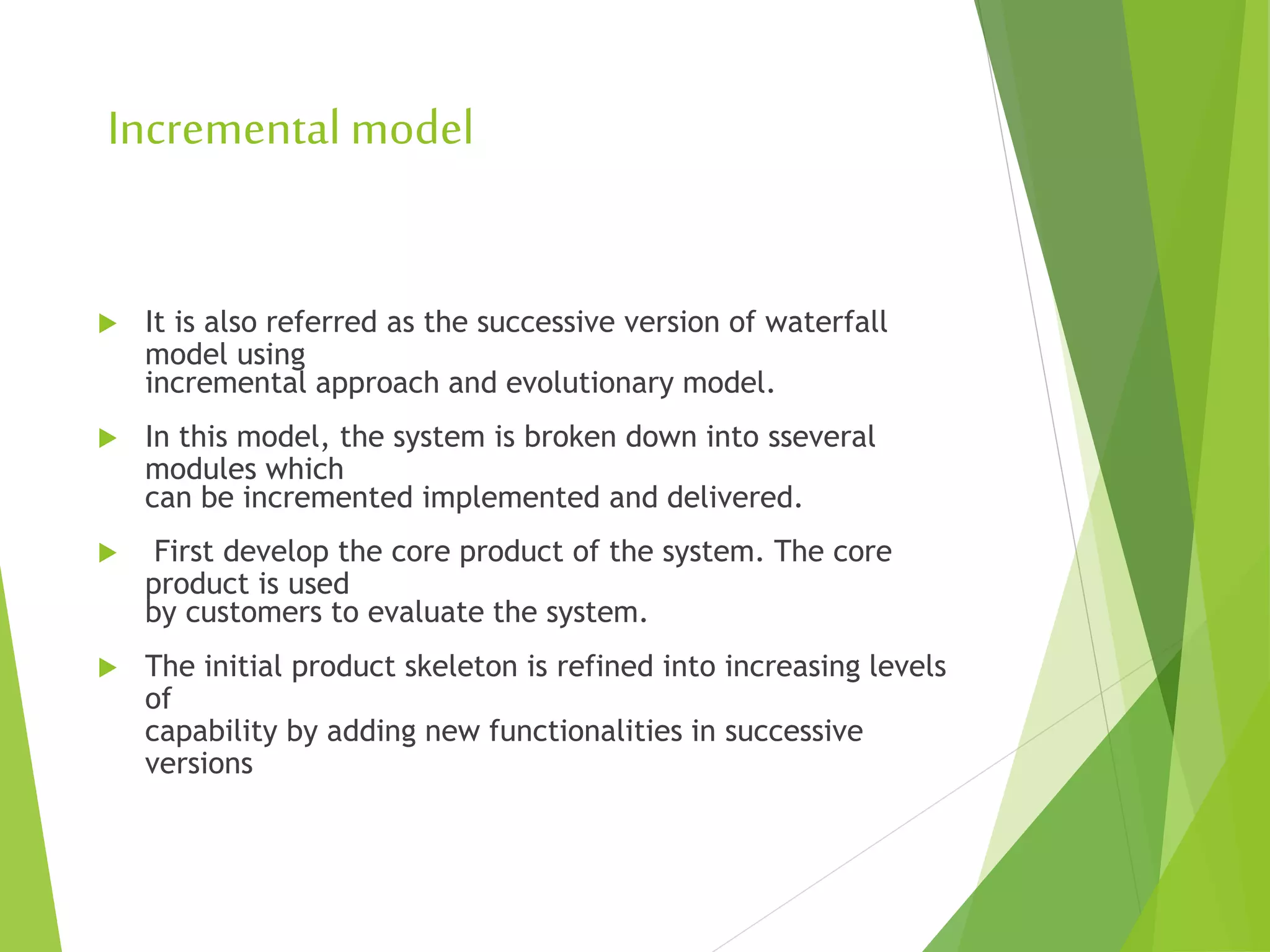 Incremental model
 It is also referred as the successive version of waterfall
model using
incremental approach and evolutionary model.
 In this model, the system is broken down into sseveral
modules which
can be incremented implemented and delivered.
 First develop the core product of the system. The core
product is used
by customers to evaluate the system.
 The initial product skeleton is refined into increasing levels
of
capability by adding new functionalities in successive
versions
 