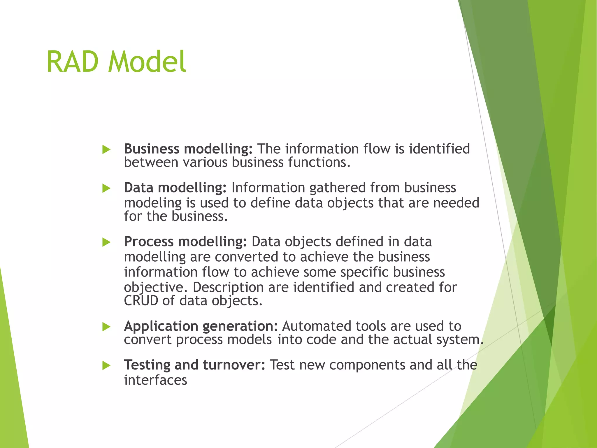 RAD Model
 Business modelling: The information flow is identified
between various business functions.
 Data modelling: Information gathered from business
modeling is used to define data objects that are needed
for the business.
 Process modelling: Data objects defined in data
modelling are converted to achieve the business
information flow to achieve some specific business
objective. Description are identified and created for
CRUD of data objects.
 Application generation: Automated tools are used to
convert process models into code and the actual system.
 Testing and turnover: Test new components and all the
interfaces
 