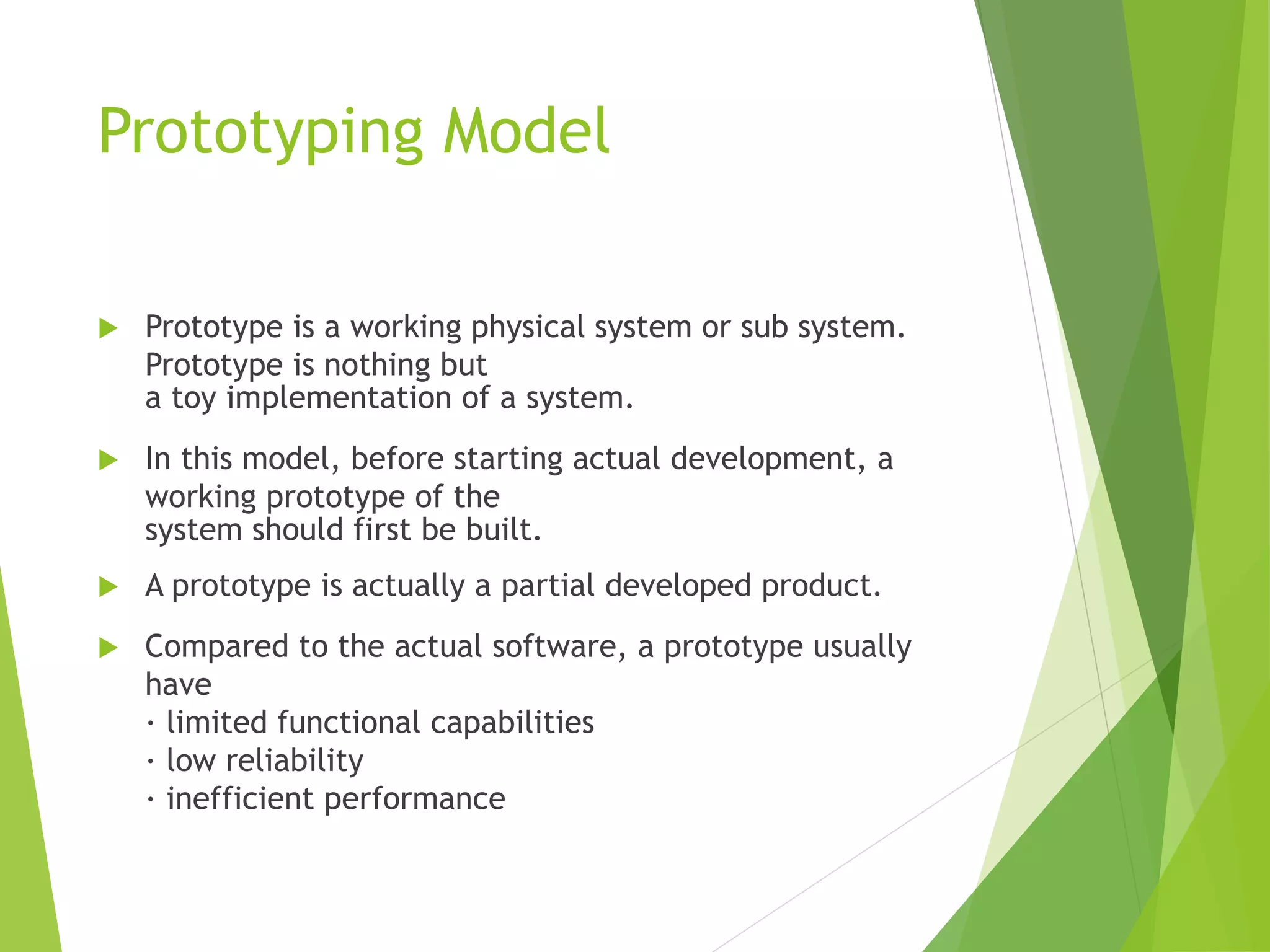 Prototyping Model
 Prototype is a working physical system or sub system.
Prototype is nothing but
a toy implementation of a system.
 In this model, before starting actual development, a
working prototype of the
system should first be built.
 A prototype is actually a partial developed product.
 Compared to the actual software, a prototype usually
have
· limited functional capabilities
· low reliability
· inefficient performance
 