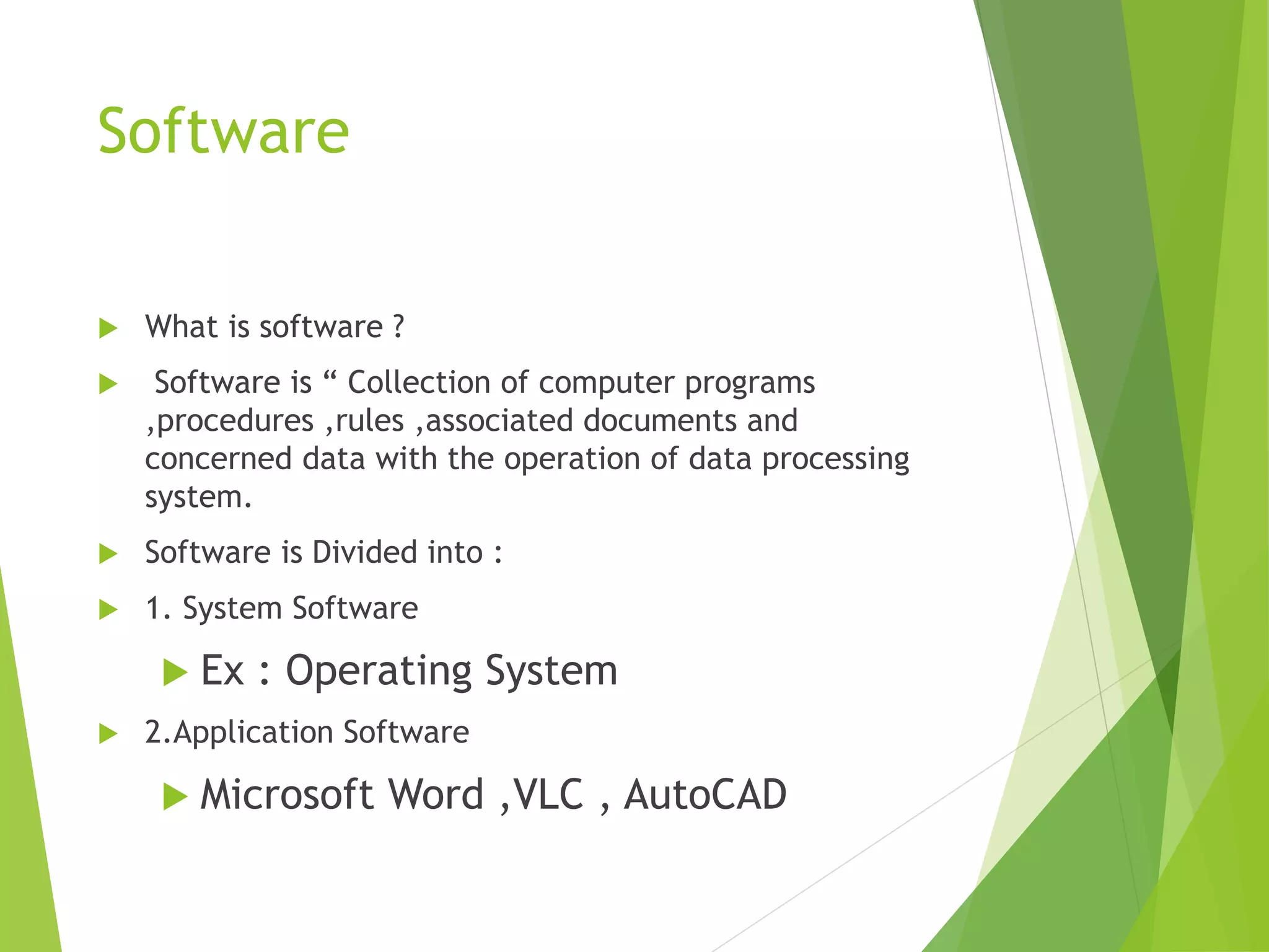 Software
 What is software ?
 Software is “ Collection of computer programs
,procedures ,rules ,associated documents and
concerned data with the operation of data processing
system.
 Software is Divided into :
 1. System Software
 Ex : Operating System
 2.Application Software
 Microsoft Word ,VLC , AutoCAD
 