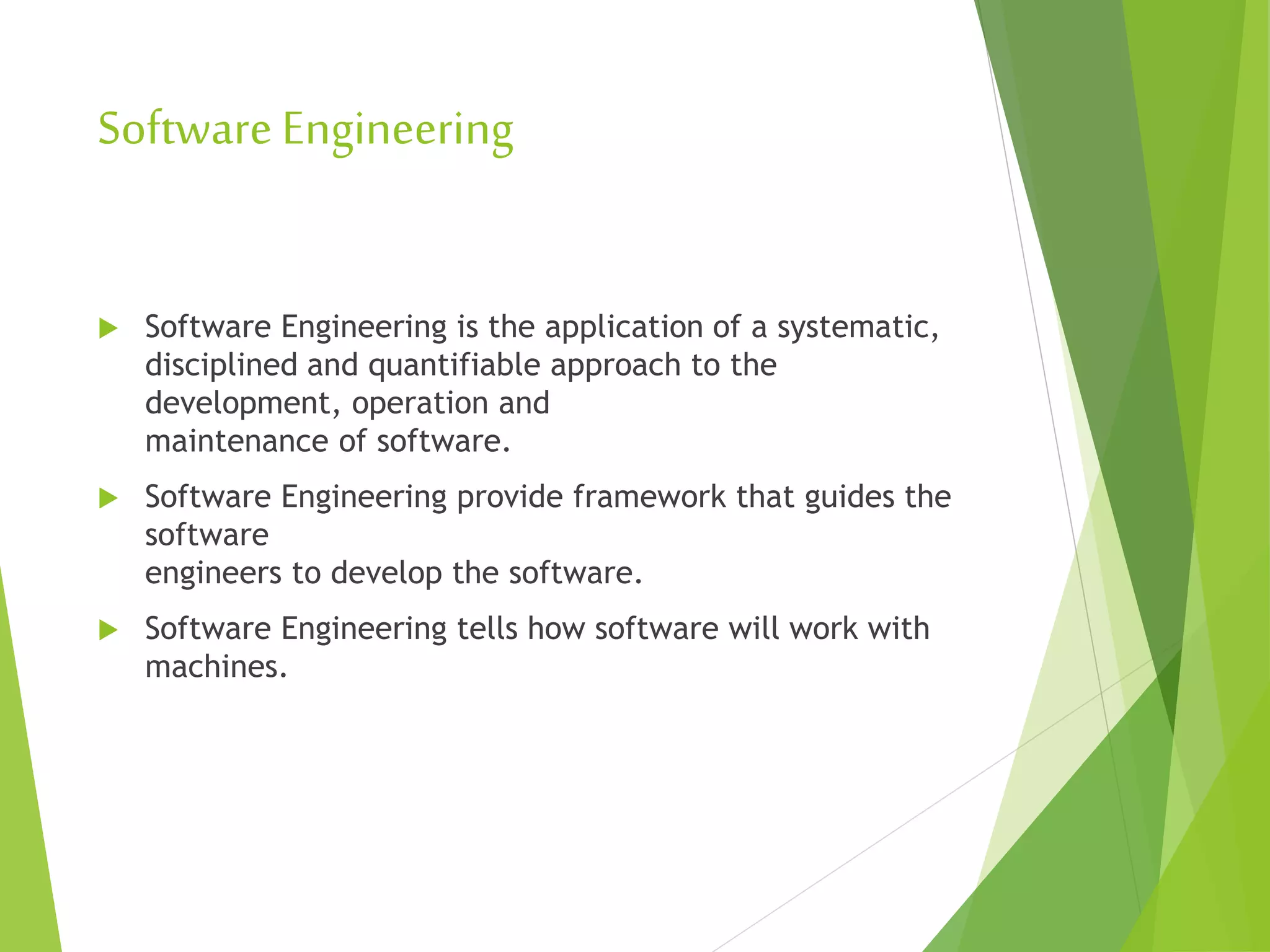 SoftwareEngineering
 Software Engineering is the application of a systematic,
disciplined and quantifiable approach to the
development, operation and
maintenance of software.
 Software Engineering provide framework that guides the
software
engineers to develop the software.
 Software Engineering tells how software will work with
machines.
 