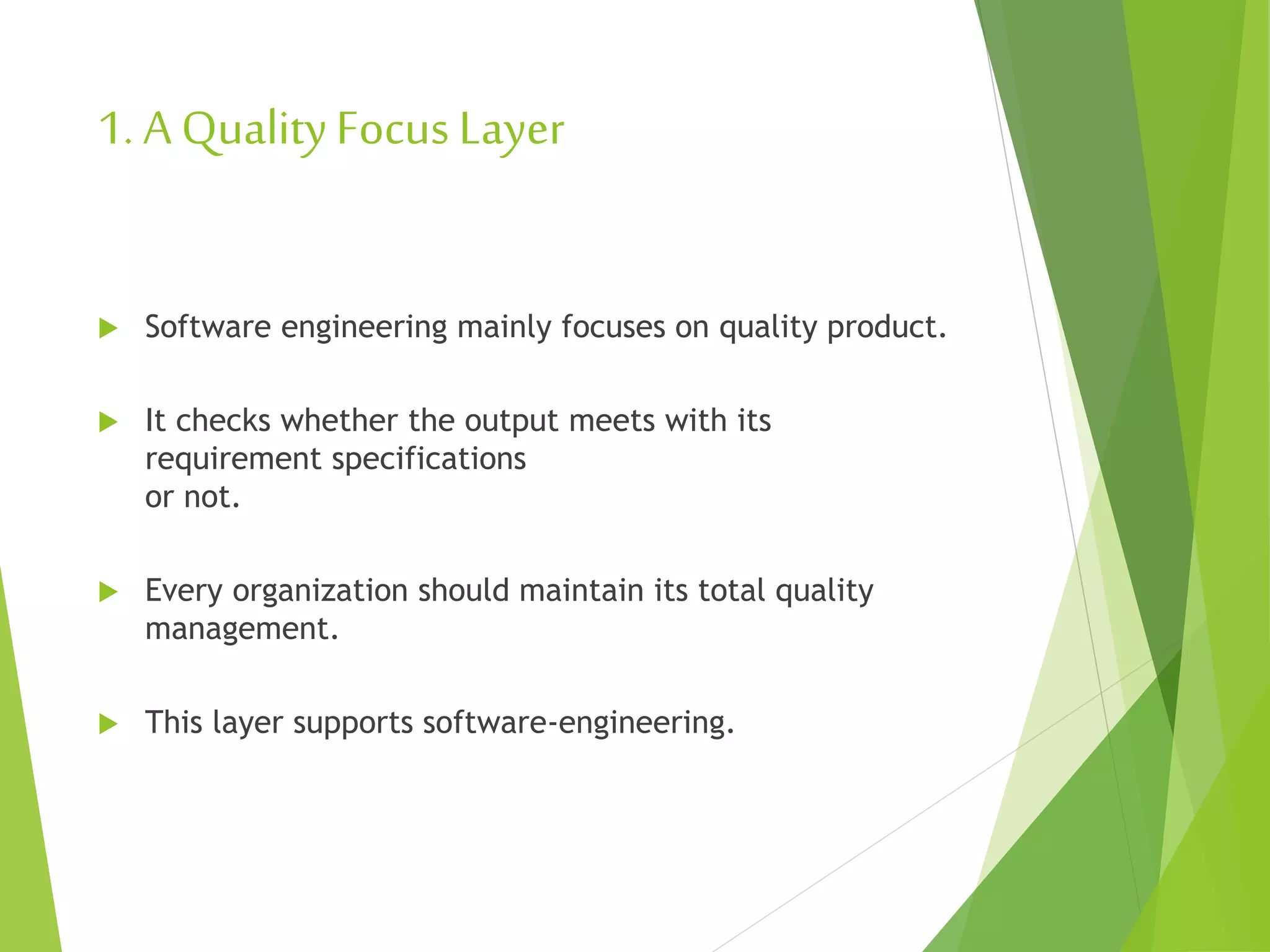 1. A QualityFocus Layer
 Software engineering mainly focuses on quality product.
 It checks whether the output meets with its
requirement specifications
or not.
 Every organization should maintain its total quality
management.
 This layer supports software-engineering.
 