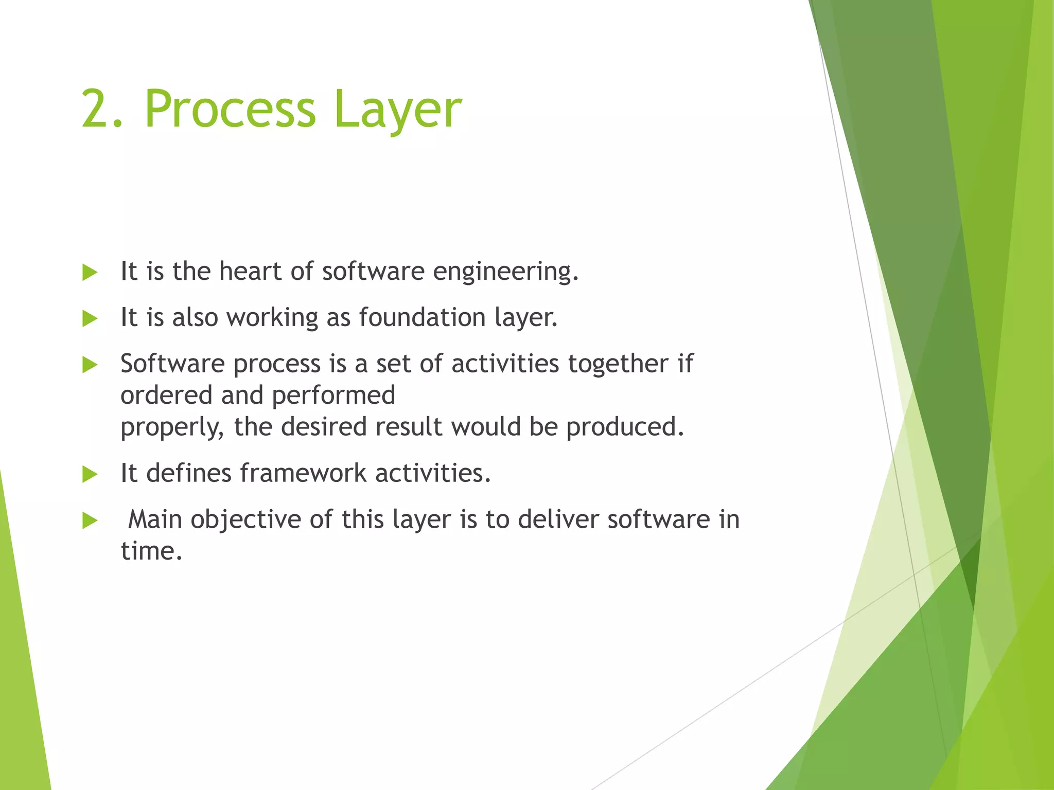 2. Process Layer
 It is the heart of software engineering.
 It is also working as foundation layer.
 Software process is a set of activities together if
ordered and performed
properly, the desired result would be produced.
 It defines framework activities.
 Main objective of this layer is to deliver software in
time.
 