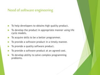 Need of software engineering
 To help developers to obtains high quality product.
 To develop the product in appropriate manner using life
cycle models.
 To acquire skills to be a better programmer.
 To provide a software product in a timely manner.
 To provide a quality software product.
 To provide a software product at an agreed cost.
 To develop ability to solve complex programming
problems.
 