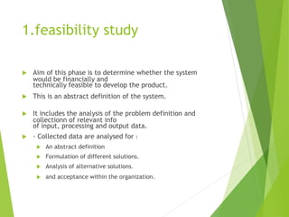 1.feasibility study
 Aim of this phase is to determine whether the system
would be financially and
technically feasible to develop the product.
 This is an abstract definition of the system.
 It includes the analysis of the problem definition and
collectionn of relevant info
of input, processing and output data.
 · Collected data are analysed for :
 An abstract definition
 Formulation of different solutions.
 Analysis of alternative solutions.
 and acceptance within the organization.
 