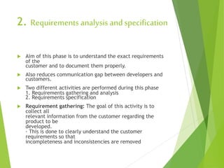 2. Requirements analysis andspecification
 Aim of this phase is to understand the exact requirements
of the
customer and to document them properly.
 Also reduces communication gap between developers and
customers.
 Two different activities are performed during this phase
1. Requirements gathering and analysis
2. Requirements specification
 Requirement gathering: The goal of this activity is to
collect all
relevant information from the customer regarding the
product to be
developed.
· This is done to clearly understand the customer
requirements so that
incompleteness and inconsistencies are removed
 