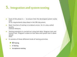 5. Integration and system testing
 Goal of this phase is :- to ensure that the developed system works
well
to its requirements described in the SRS document.
 Basic function of testing is to detect errors. Ss it is also called
quality
control measure.
 Testing procedure is carried out using test data: Program test and
System test. Program is done on test data and system test is done
actual
data.
 It consists of three different kinds of testing activities.
 α Testing
 ß Testing
 Acceptance testing
 