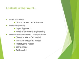Contents in this Project…
 What is SOFTWARE ?
 Characteristics of Software.
 Software Engineering
 Layer Approach
 Need of Software engineering
 Software Development Models / Life Cycle Models
 Classical Waterfall model
 Iterative Waterfall model
 Prototyping model
 Spiral model
 RAD model
 