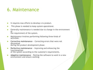 6. Maintenance
 It requires max efforts to develop s/w product.
 This phase is needed to keep system operational.
 Generally maintenance is needed due to change in the environment
or
the requirement of the system.
 Maintenance involves performing following three kinds of
activities .
 Corrective maintenance - Correcting errors that were not
discovered
during the product development phase.
 Perfective maintenance - Improving and enhancing the
functionalities
of the system according to the customer's requirements.
 Adaptive maintenance - Porting the software to work in a new
environment and ensure working.
 