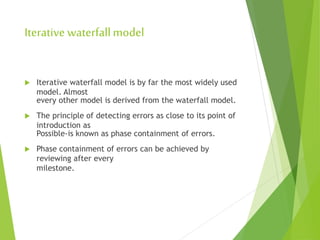 Iterative waterfallmodel
 Iterative waterfall model is by far the most widely used
model. Almost
every other model is derived from the waterfall model.
 The principle of detecting errors as close to its point of
introduction as
Possible-is known as phase containment of errors.
 Phase containment of errors can be achieved by
reviewing after every
milestone.
 