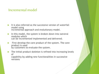 Incremental model
 It is also referred as the successive version of waterfall
model using
incremental approach and evolutionary model.
 In this model, the system is broken down into sseveral
modules which
can be incremented implemented and delivered.
 First develop the core product of the system. The core
product is used
by customers to evaluate the system.
 The initial product skeleton is refined into increasing levels
of
capability by adding new functionalities in successive
versions
 