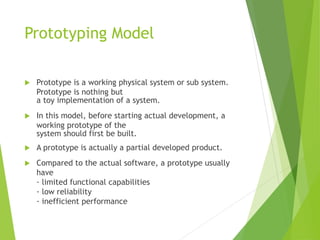 Prototyping Model
 Prototype is a working physical system or sub system.
Prototype is nothing but
a toy implementation of a system.
 In this model, before starting actual development, a
working prototype of the
system should first be built.
 A prototype is actually a partial developed product.
 Compared to the actual software, a prototype usually
have
· limited functional capabilities
· low reliability
· inefficient performance
 