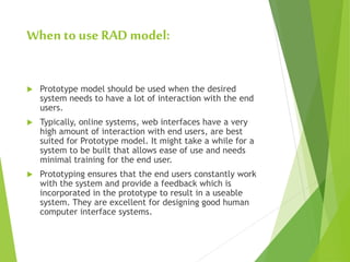 When to use RAD model:
 Prototype model should be used when the desired
system needs to have a lot of interaction with the end
users.
 Typically, online systems, web interfaces have a very
high amount of interaction with end users, are best
suited for Prototype model. It might take a while for a
system to be built that allows ease of use and needs
minimal training for the end user.
 Prototyping ensures that the end users constantly work
with the system and provide a feedback which is
incorporated in the prototype to result in a useable
system. They are excellent for designing good human
computer interface systems.
 