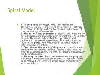 Spiral Model
 1. To determine the objectives, alternatives and
constraints. We try to understand the product objectives,
alternatives in design and constraints imposed because of
cost, technology, schedule, etc.
2. Risk analysis and evaluation of alternatives. Here we try
to find which other approaches can be implemented in order
to fulfill the identified constraints. Operational and
technical issues are addressed here. Risk mitigation is in
focus in this phase. And evaluation of all these factors
determines future action.
3. Execution of that phase of development. In this phase
we develop the planned product. Testing is also done. In
order to do development, waterfall or incremental approach
can be implemented.
4. Planning the next phase. Here we review the progress
and judge it considering all parameters. Issues which need
to be resolved are identified in this phase and necessary
steps are taken.
 