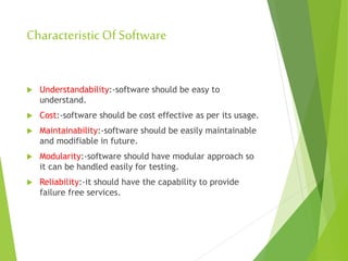 CharacteristicOf Software
 Understandability:-software should be easy to
understand.
 Cost:-software should be cost effective as per its usage.
 Maintainability:-software should be easily maintainable
and modifiable in future.
 Modularity:-software should have modular approach so
it can be handled easily for testing.
 Reliability:-it should have the capability to provide
failure free services.
 