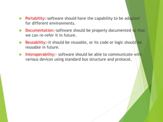  Portability:-software should have the capability to be adapted
for different environments.
 Documentation:-software should be properly documented so that
we can re-refer it in future.
 Reusability:-it should be reusable, or its code or logic should be
reusable in future.
 Interoperability:- software should be able to communicate with
various devices using standard bus structure and protocol.
 