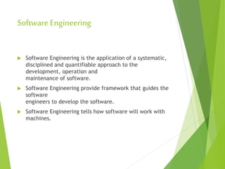 SoftwareEngineering
 Software Engineering is the application of a systematic,
disciplined and quantifiable approach to the
development, operation and
maintenance of software.
 Software Engineering provide framework that guides the
software
engineers to develop the software.
 Software Engineering tells how software will work with
machines.
 
