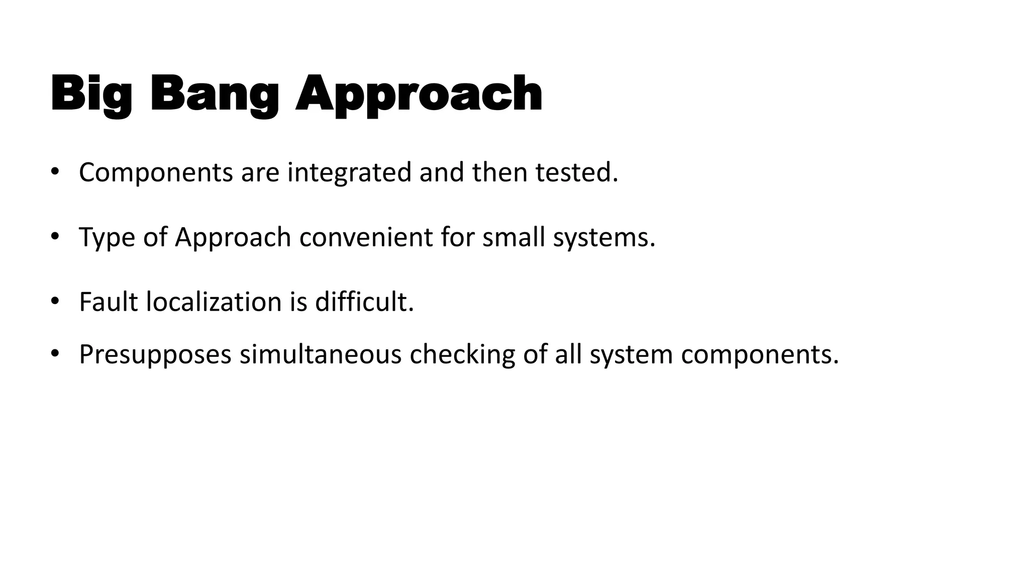 Big Bang Approach
• Components are integrated and then tested.
• Type of Approach convenient for small systems.
• Fault localization is difficult.
• Presupposes simultaneous checking of all system components.
 