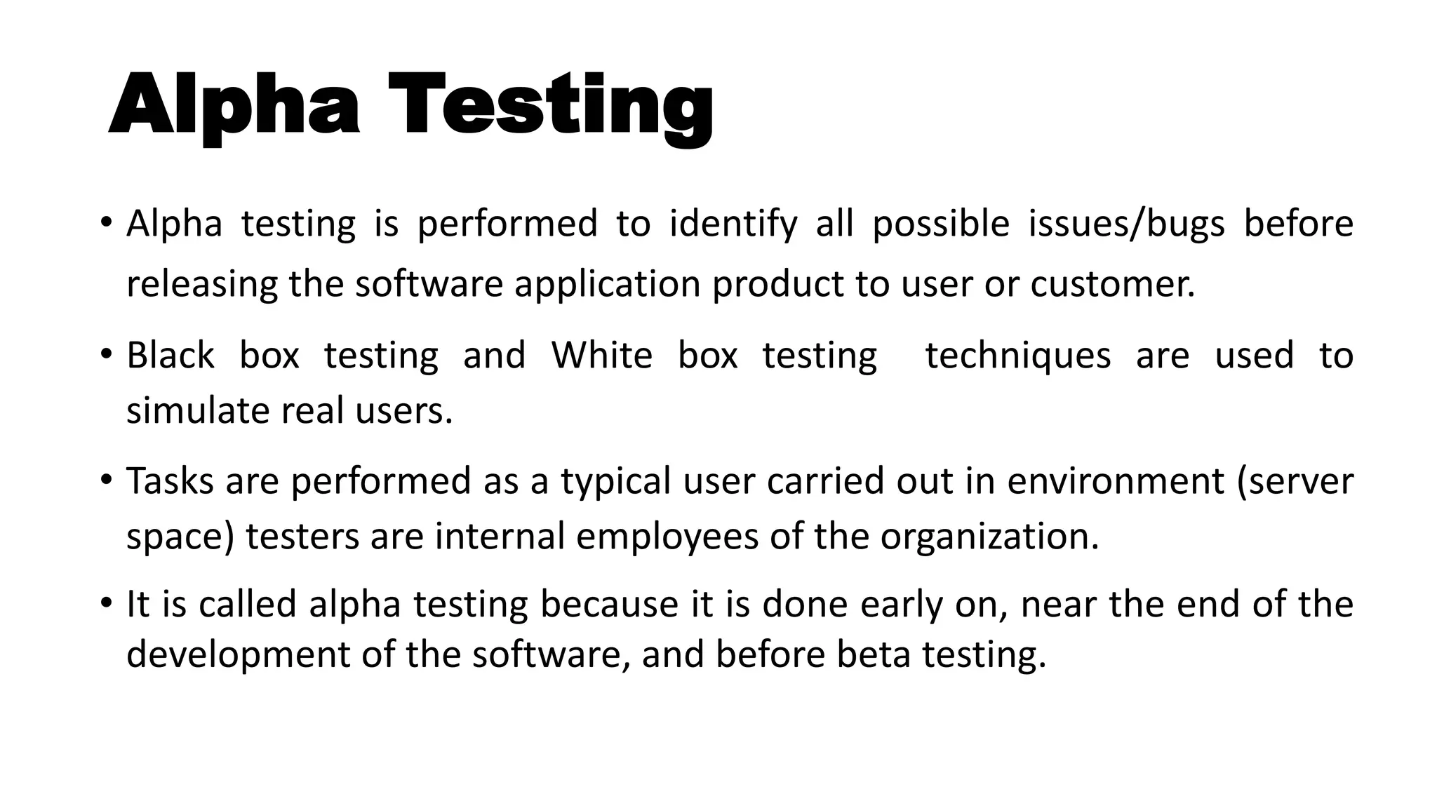 Alpha Testing
• Alpha testing is performed to identify all possible issues/bugs before
releasing the software application product to user or customer.
• Black box testing and White box testing techniques are used to
simulate real users.
• Tasks are performed as a typical user carried out in environment (server
space) testers are internal employees of the organization.
• It is called alpha testing because it is done early on, near the end of the
development of the software, and before beta testing.
 