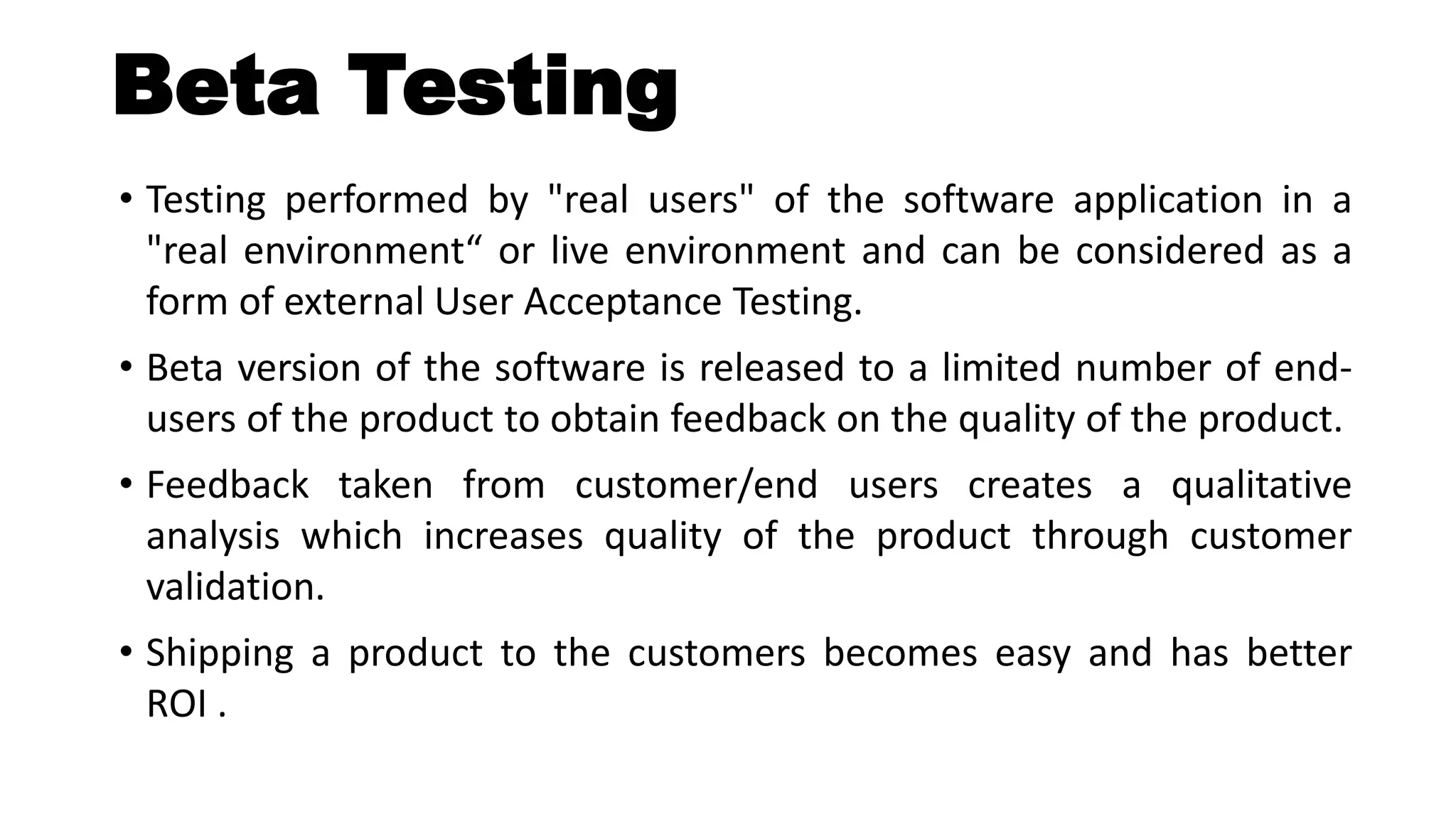 Beta Testing
• Testing performed by "real users" of the software application in a
"real environment“ or live environment and can be considered as a
form of external User Acceptance Testing.
• Beta version of the software is released to a limited number of end-
users of the product to obtain feedback on the quality of the product.
• Feedback taken from customer/end users creates a qualitative
analysis which increases quality of the product through customer
validation.
• Shipping a product to the customers becomes easy and has better
ROI .
 