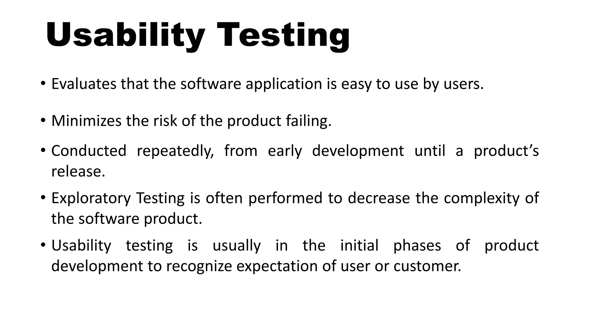 Usability Testing
• Evaluates that the software application is easy to use by users.
• Minimizes the risk of the product failing.
• Conducted repeatedly, from early development until a product’s
release.
• Exploratory Testing is often performed to decrease the complexity of
the software product.
• Usability testing is usually in the initial phases of product
development to recognize expectation of user or customer.
 