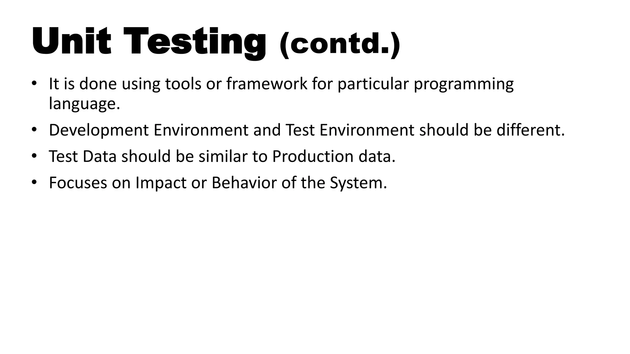 Unit Testing (contd.)
• It is done using tools or framework for particular programming
language.
• Development Environment and Test Environment should be different.
• Test Data should be similar to Production data.
• Focuses on Impact or Behavior of the System.
 
