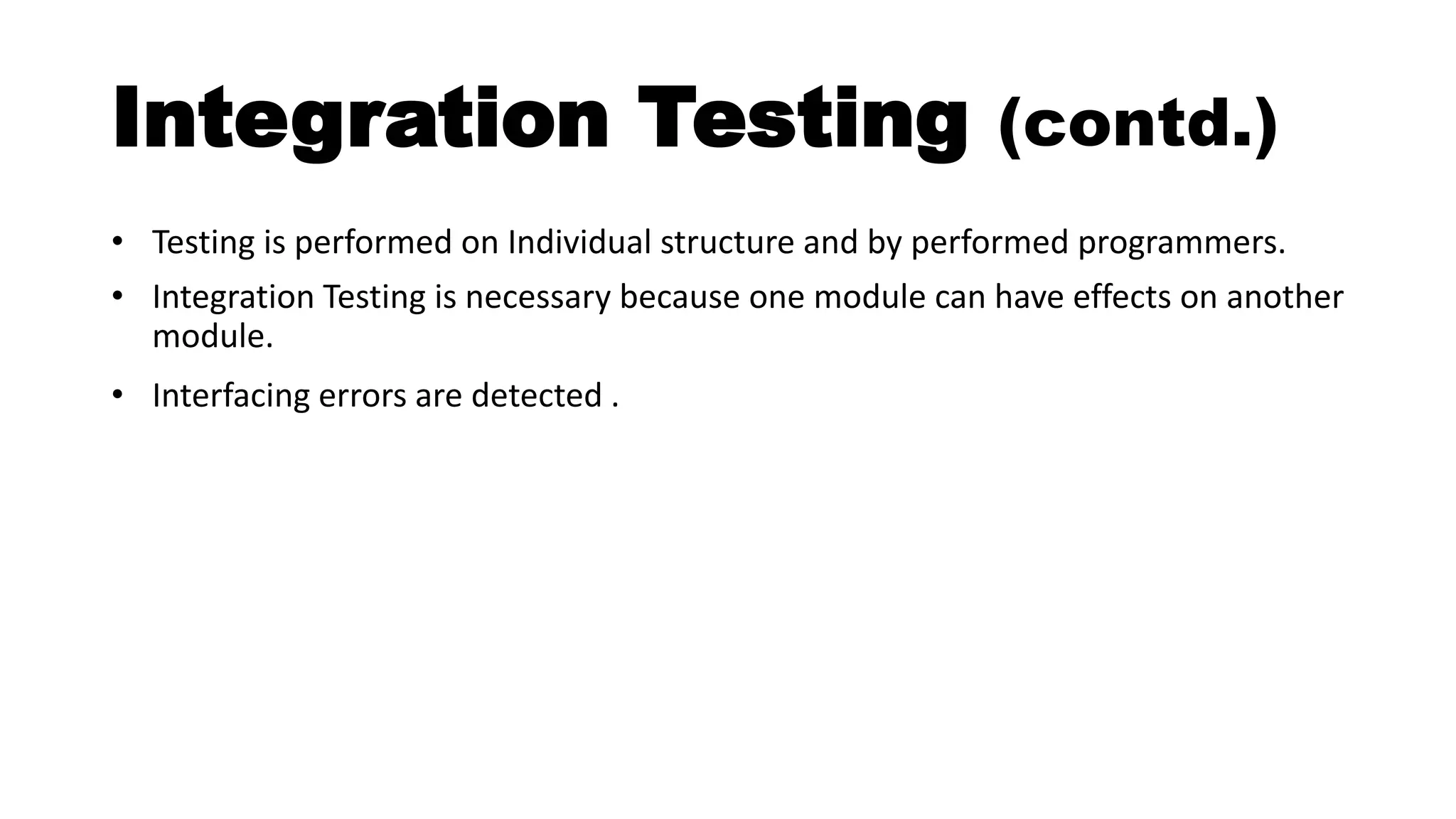 Integration Testing (contd.)
• Testing is performed on Individual structure and by performed programmers.
• Integration Testing is necessary because one module can have effects on another
module.
• Interfacing errors are detected .
 