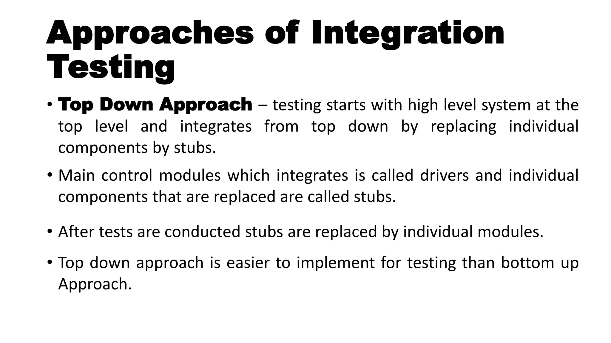 Approaches of Integration
Testing
• Top Down Approach – testing starts with high level system at the
top level and integrates from top down by replacing individual
components by stubs.
• Main control modules which integrates is called drivers and individual
components that are replaced are called stubs.
• After tests are conducted stubs are replaced by individual modules.
• Top down approach is easier to implement for testing than bottom up
Approach.
 