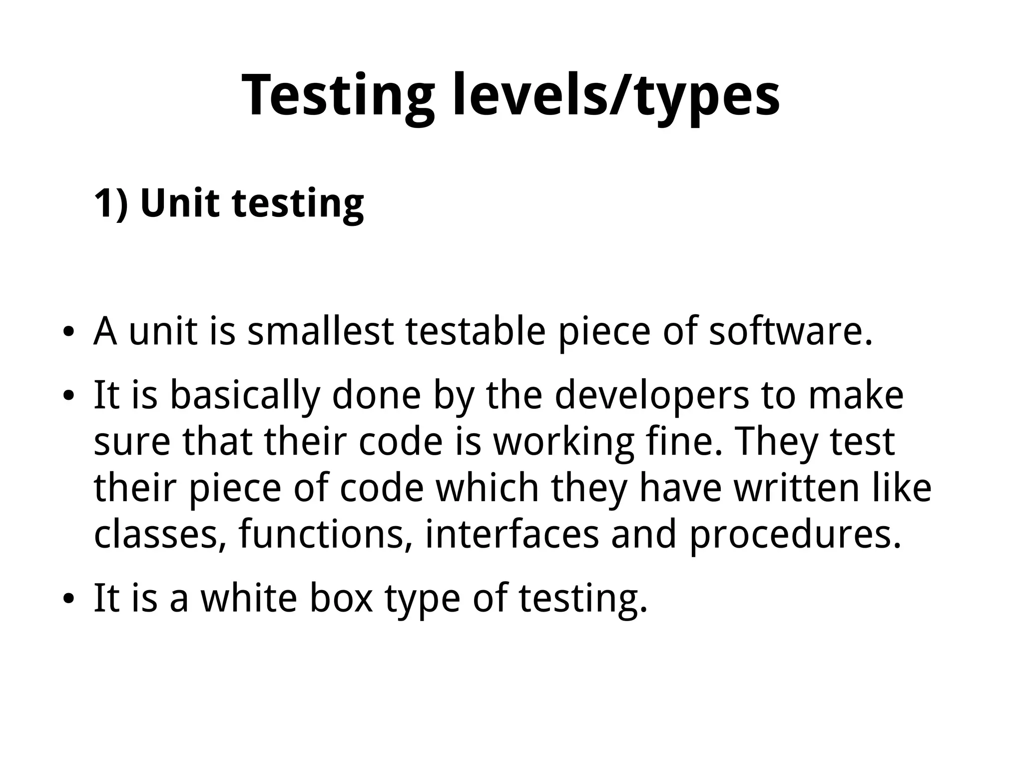 Testing levels/types
1) Unit testing
● A unit is smallest testable piece of software.
● It is basically done by the developers to make
sure that their code is working fine. They test
their piece of code which they have written like
classes, functions, interfaces and procedures.
● It is a white box type of testing.
 