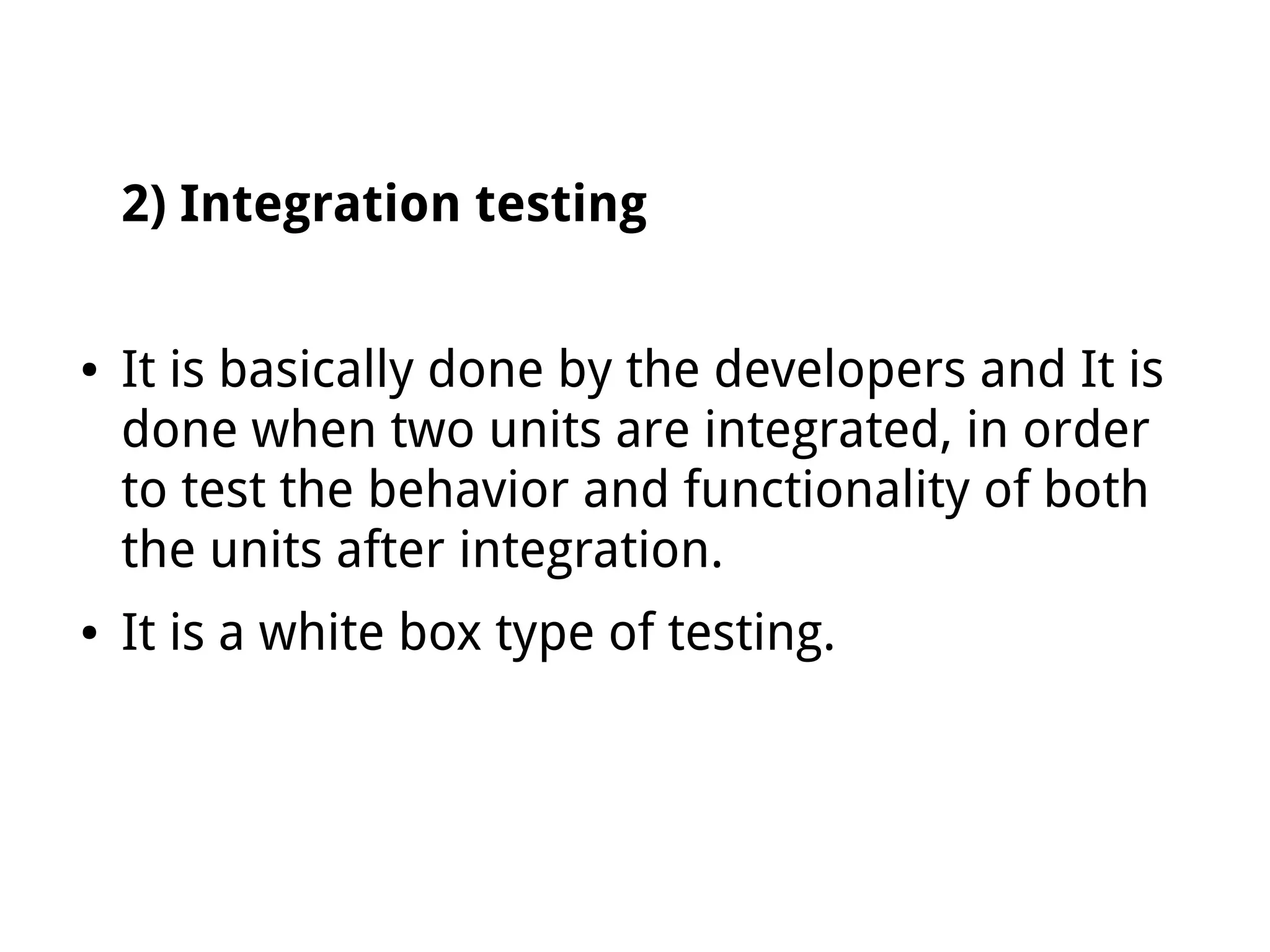 2) Integration testing
● It is basically done by the developers and It is
done when two units are integrated, in order
to test the behavior and functionality of both
the units after integration.
● It is a white box type of testing.
 