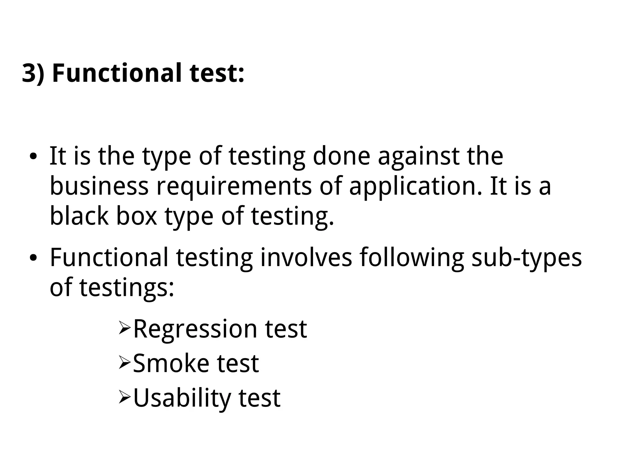 3) Functional test:
● It is the type of testing done against the
business requirements of application. It is a
black box type of testing.
● Functional testing involves following sub-types
of testings:
➢Regression test
➢Smoke test
➢Usability test
 