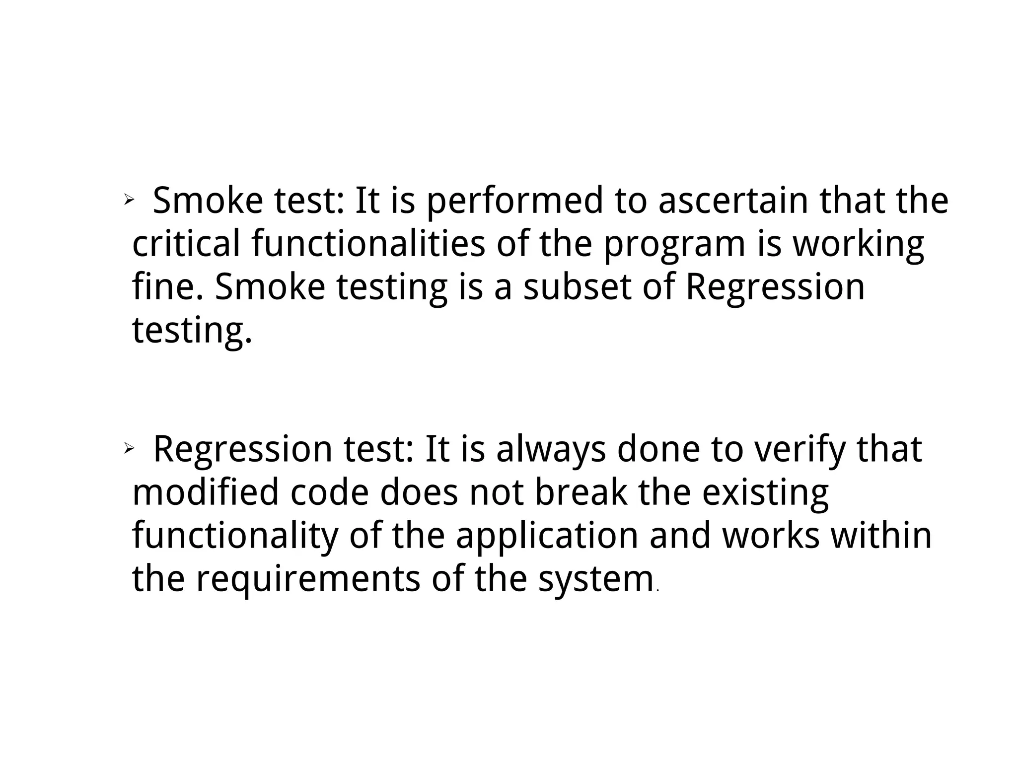 ➢ Smoke test: It is performed to ascertain that the
critical functionalities of the program is working
fine. Smoke testing is a subset of Regression
testing.
➢ Regression test: It is always done to verify that
modified code does not break the existing
functionality of the application and works within
the requirements of the system.
 