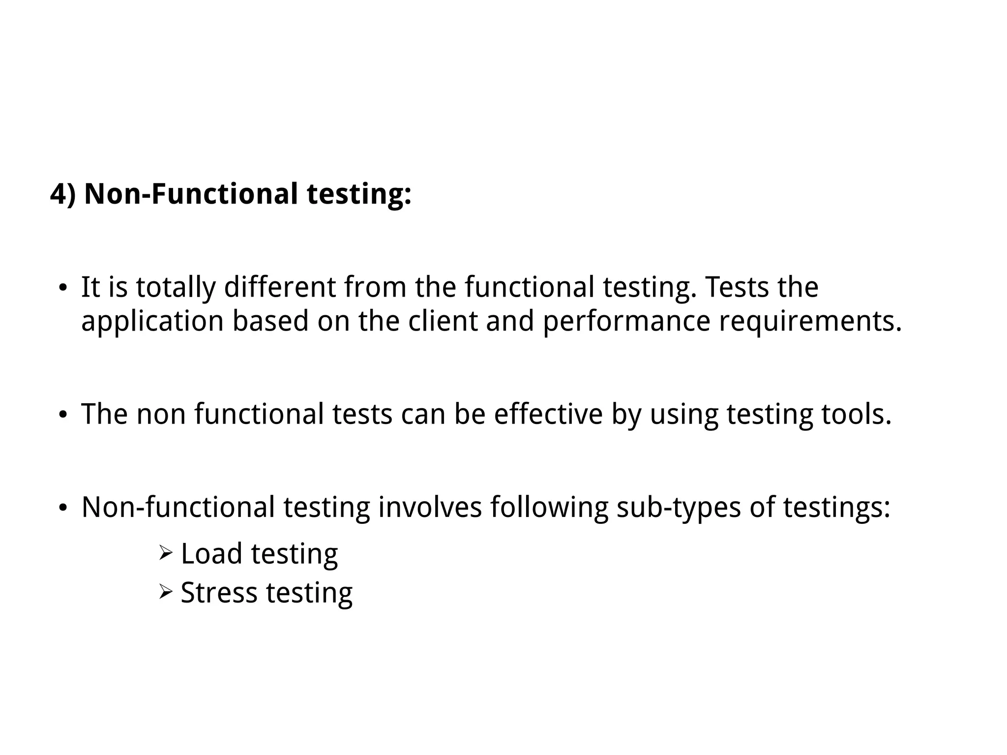 4) Non-Functional testing:
● It is totally different from the functional testing. Tests the
application based on the client and performance requirements.
● The non functional tests can be effective by using testing tools.
● Non-functional testing involves following sub-types of testings:
➢ Load testing
➢ Stress testing
 