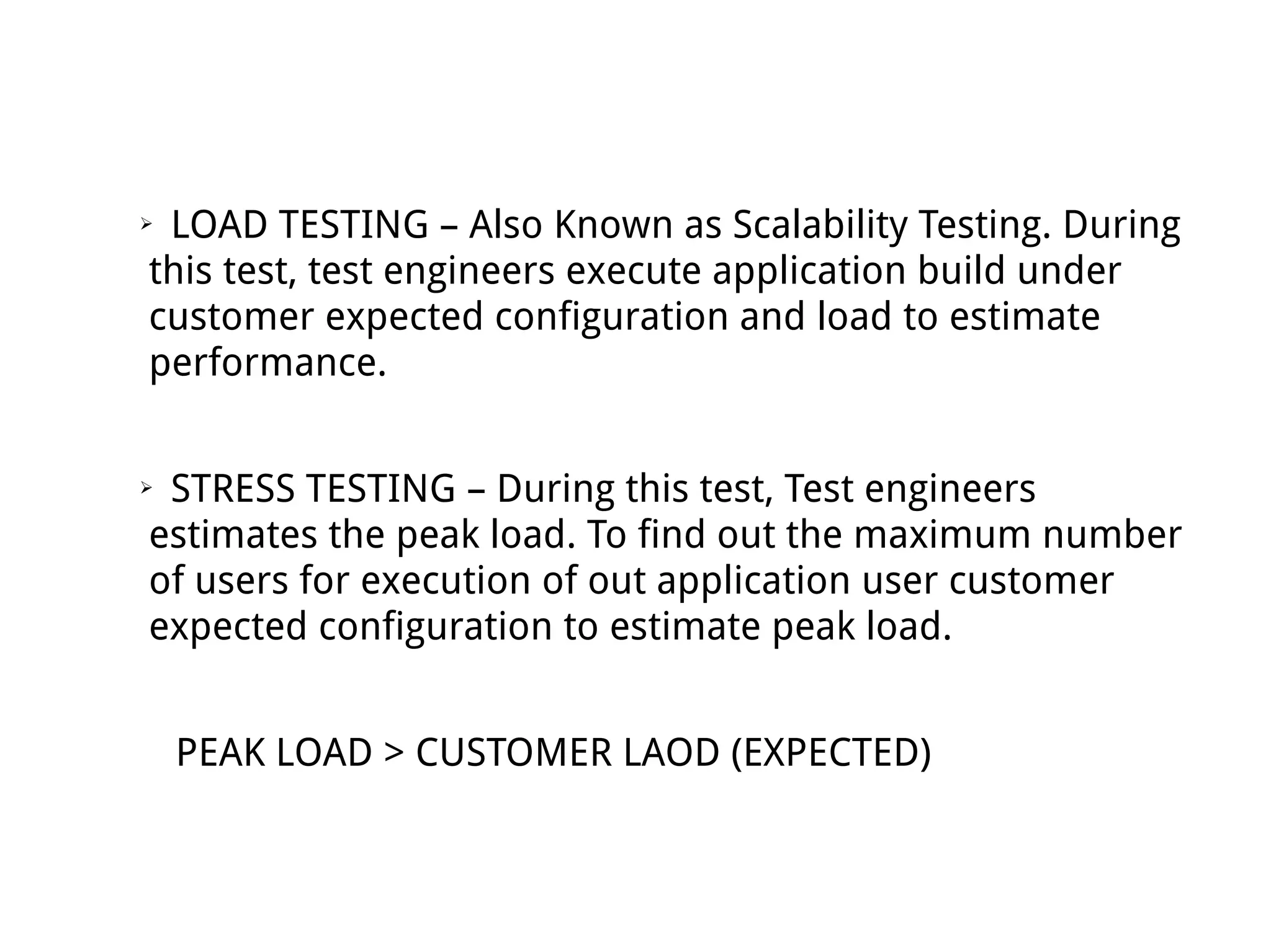 ➢ LOAD TESTING – Also Known as Scalability Testing. During
this test, test engineers execute application build under
customer expected configuration and load to estimate
performance.
➢ STRESS TESTING – During this test, Test engineers
estimates the peak load. To find out the maximum number
of users for execution of out application user customer
expected configuration to estimate peak load.
PEAK LOAD > CUSTOMER LAOD (EXPECTED)
 