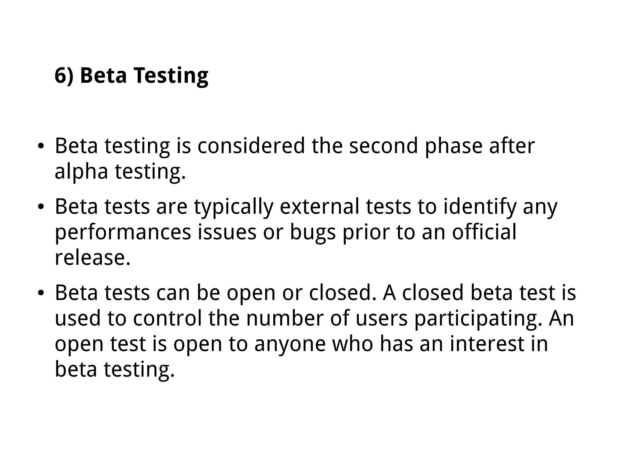 6) Beta Testing
● Beta testing is considered the second phase after
alpha testing.
● Beta tests are typically external tests to identify any
performances issues or bugs prior to an official
release.
● Beta tests can be open or closed. A closed beta test is
used to control the number of users participating. An
open test is open to anyone who has an interest in
beta testing.
 