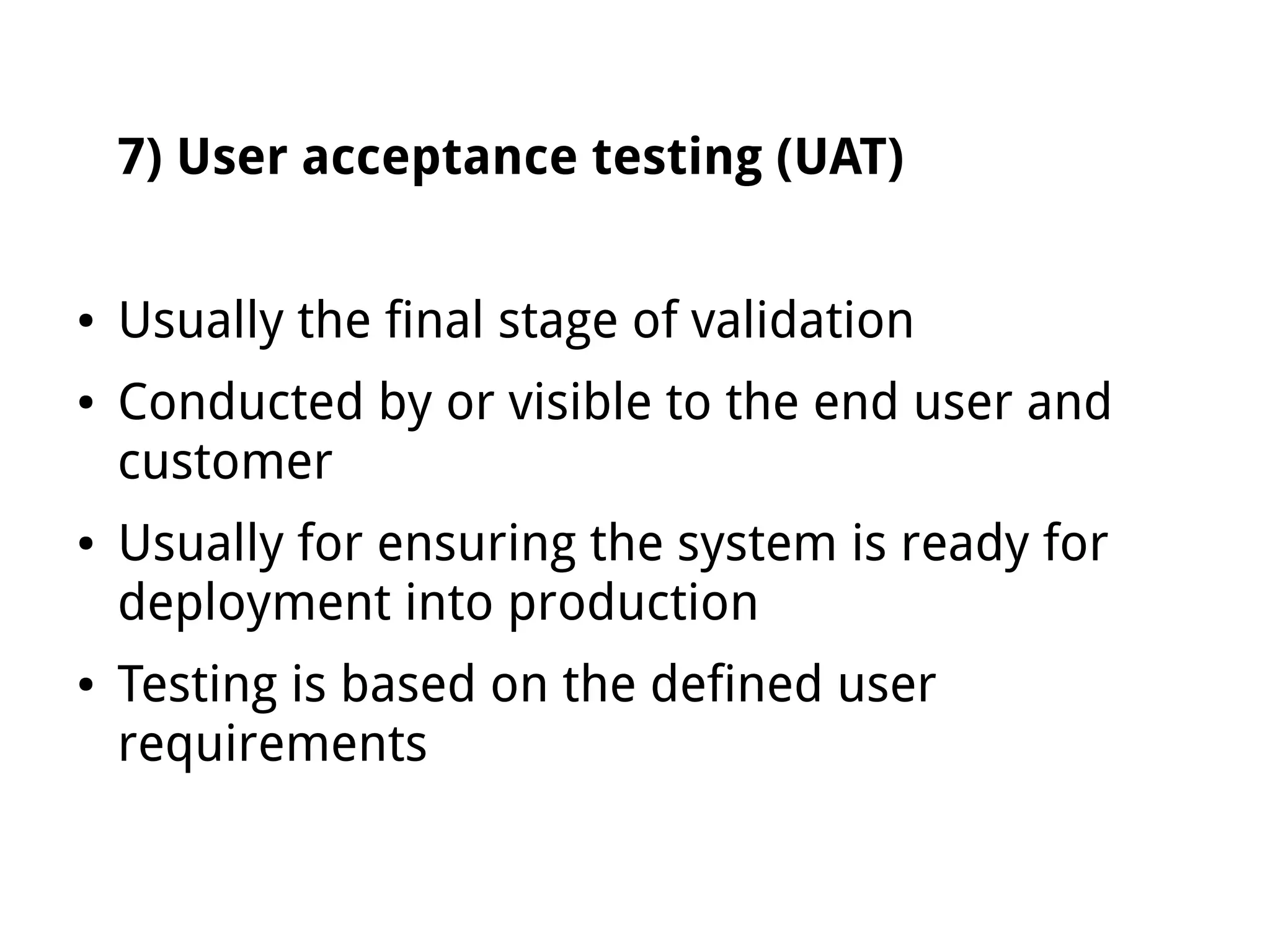 7) User acceptance testing (UAT)
● Usually the final stage of validation
● Conducted by or visible to the end user and
customer
● Usually for ensuring the system is ready for
deployment into production
● Testing is based on the defined user
requirements
 