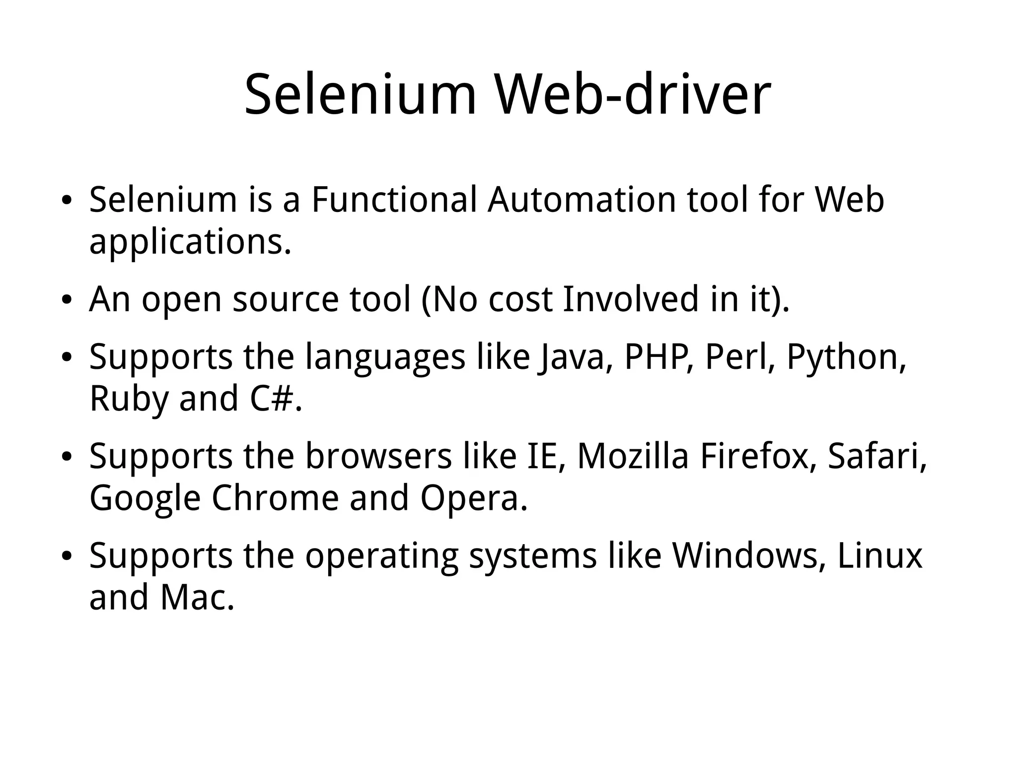 Selenium Web-driver
● Selenium is a Functional Automation tool for Web
applications.
● An open source tool (No cost Involved in it).
● Supports the languages like Java, PHP, Perl, Python,
Ruby and C#.
● Supports the browsers like IE, Mozilla Firefox, Safari,
Google Chrome and Opera.
● Supports the operating systems like Windows, Linux
and Mac.
 