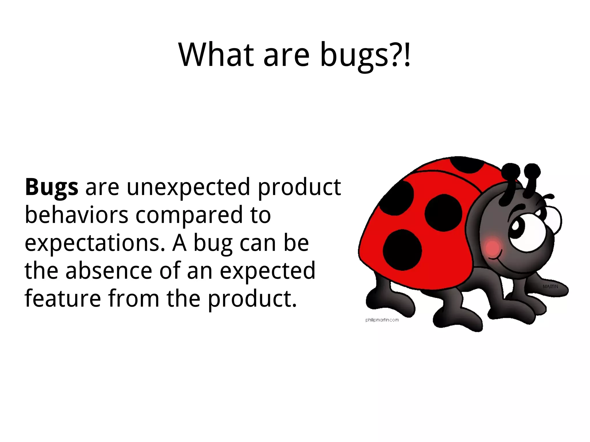What are bugs?!
Bugs are unexpected product
behaviors compared to
expectations. A bug can be
the absence of an expected
feature from the product.
 