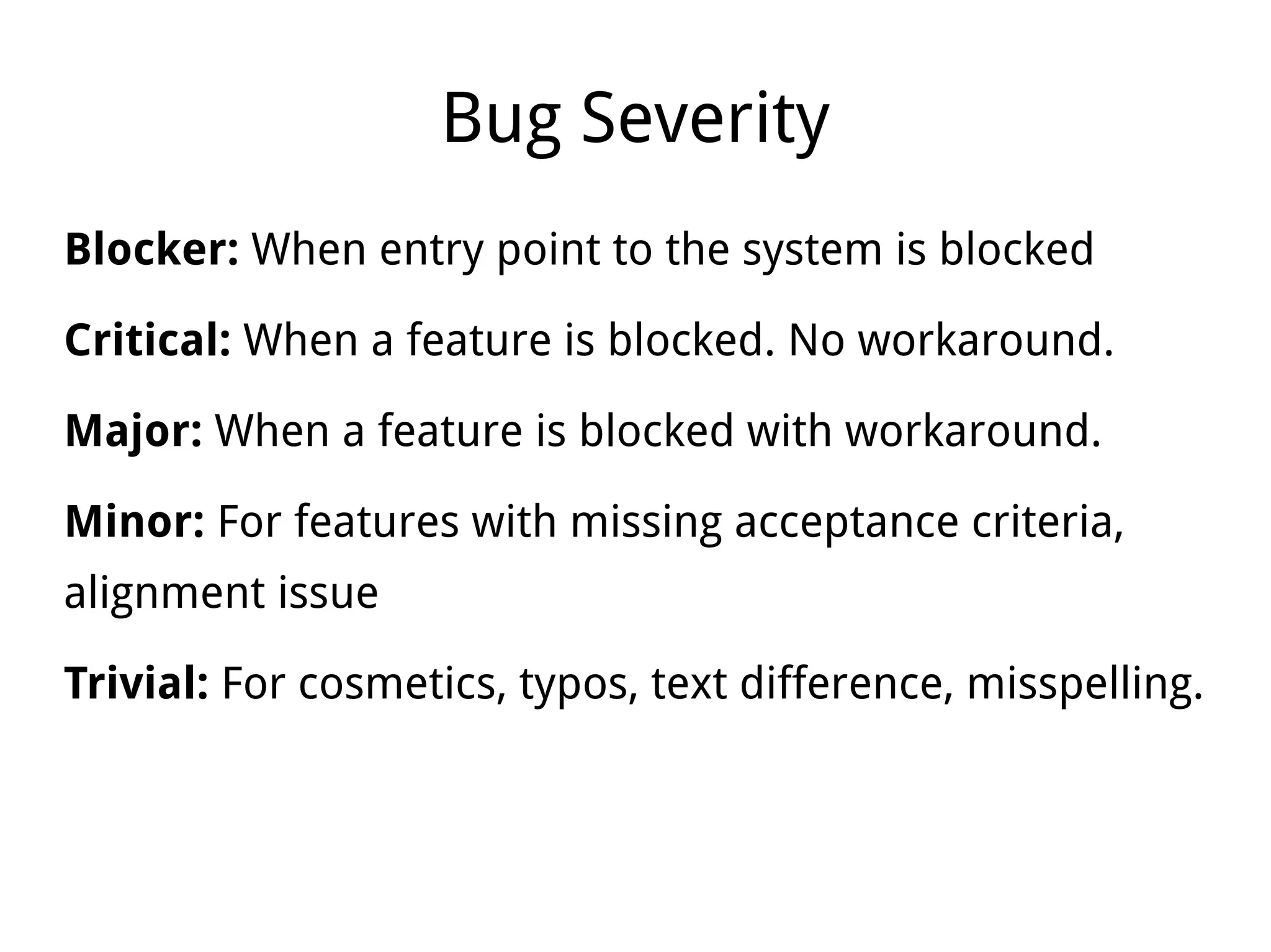 Bug Severity
Blocker: When entry point to the system is blocked
Critical: When a feature is blocked. No workaround.
Major: When a feature is blocked with workaround.
Minor: For features with missing acceptance criteria,
alignment issue
Trivial: For cosmetics, typos, text difference, misspelling.
 