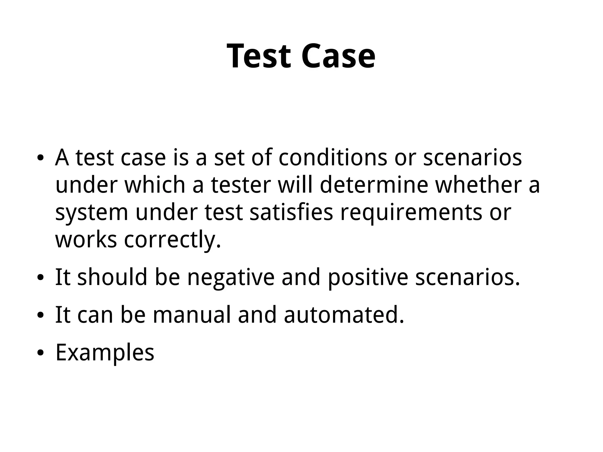 Test Case
● A test case is a set of conditions or scenarios
under which a tester will determine whether a
system under test satisfies requirements or
works correctly.
● It should be negative and positive scenarios.
● It can be manual and automated.
● Examples
 