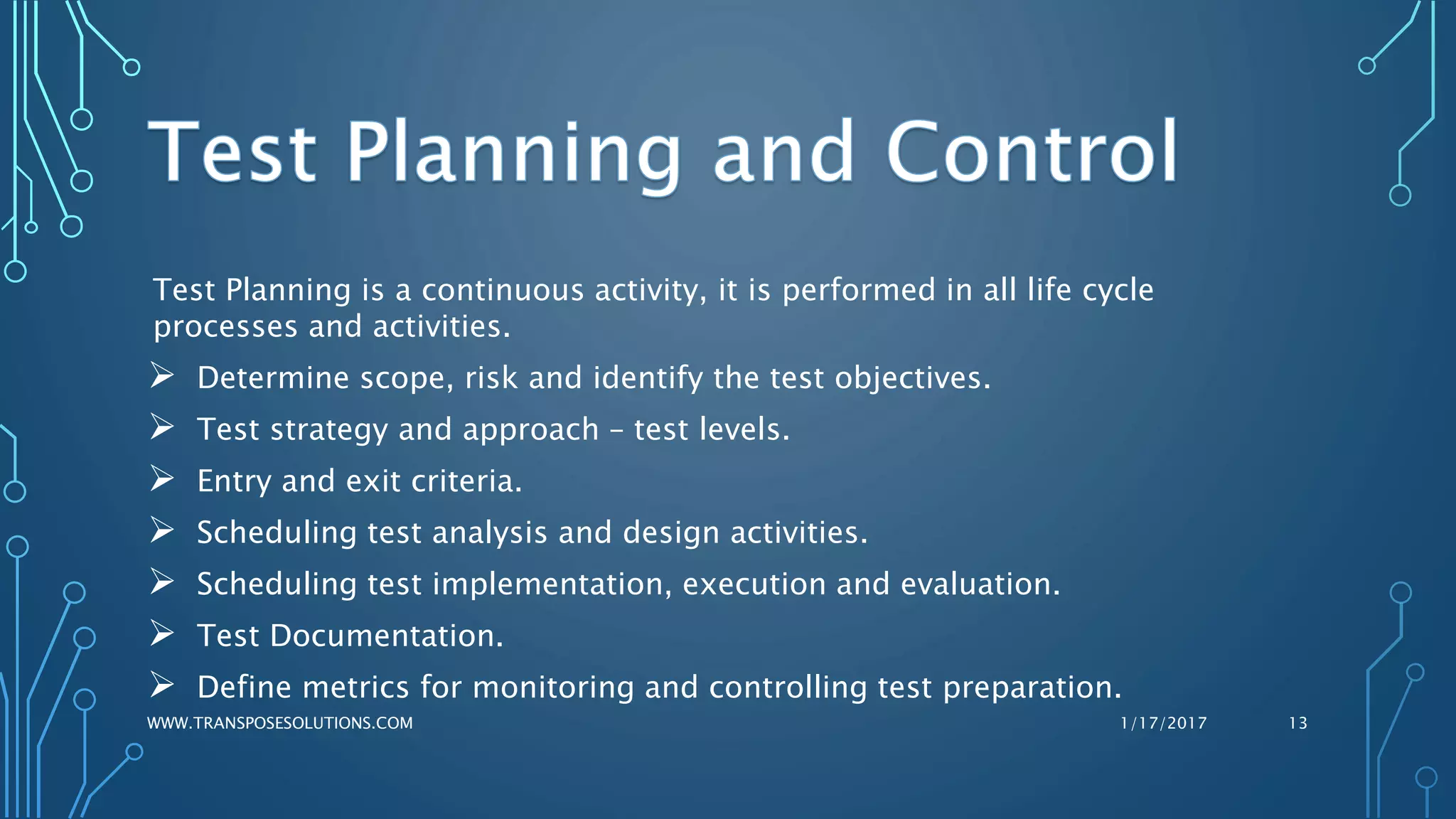 Test Planning is a continuous activity, it is performed in all life cycle
processes and activities.
 Determine scope, risk and identify the test objectives.
 Test strategy and approach – test levels.
 Entry and exit criteria.
 Scheduling test analysis and design activities.
 Scheduling test implementation, execution and evaluation.
 Test Documentation.
 Define metrics for monitoring and controlling test preparation.
1/17/2017WWW.TRANSPOSESOLUTIONS.COM 13
 