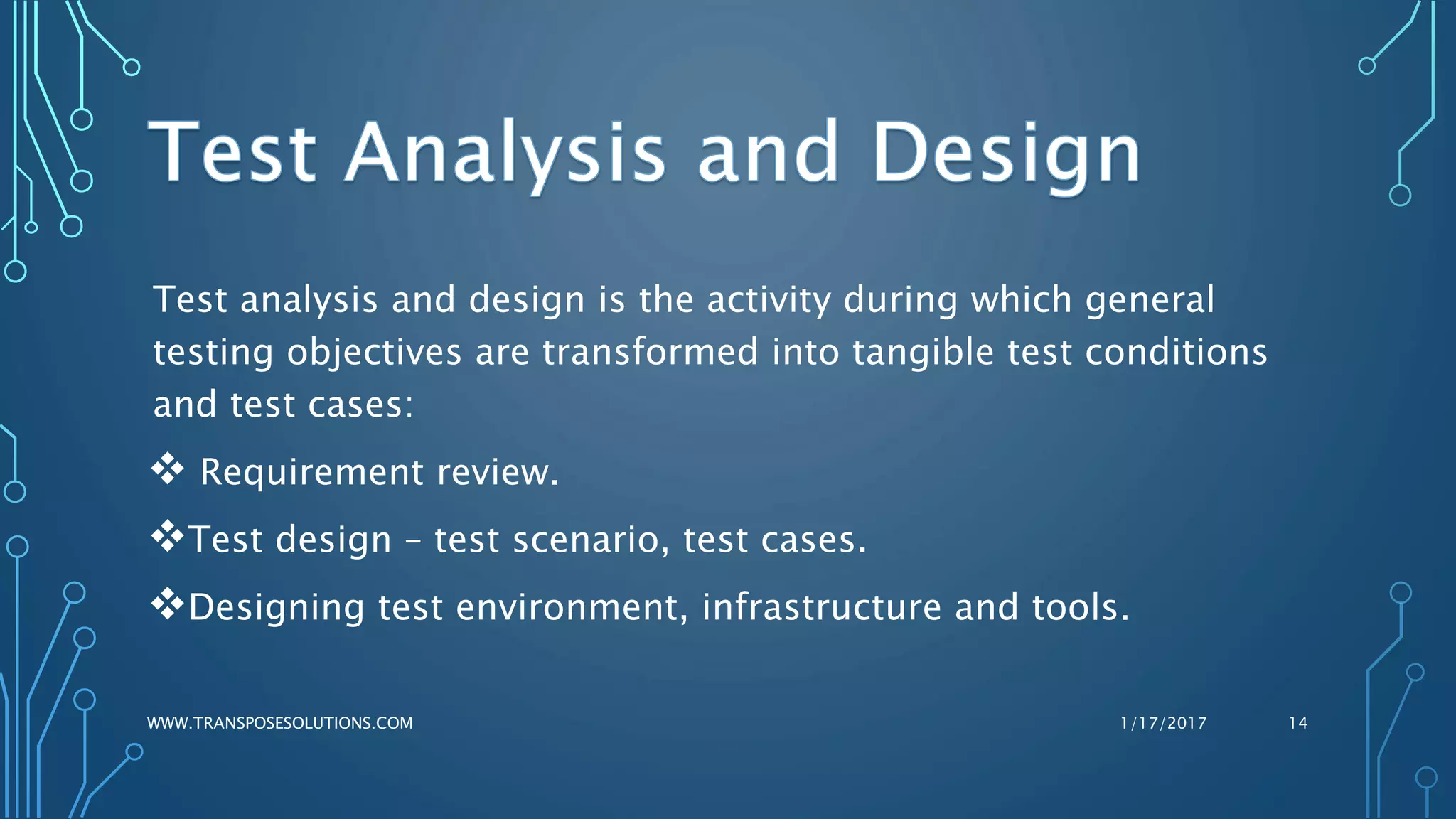 Test analysis and design is the activity during which general
testing objectives are transformed into tangible test conditions
and test cases:
 Requirement review.
Test design – test scenario, test cases.
Designing test environment, infrastructure and tools.
1/17/2017WWW.TRANSPOSESOLUTIONS.COM 14
 