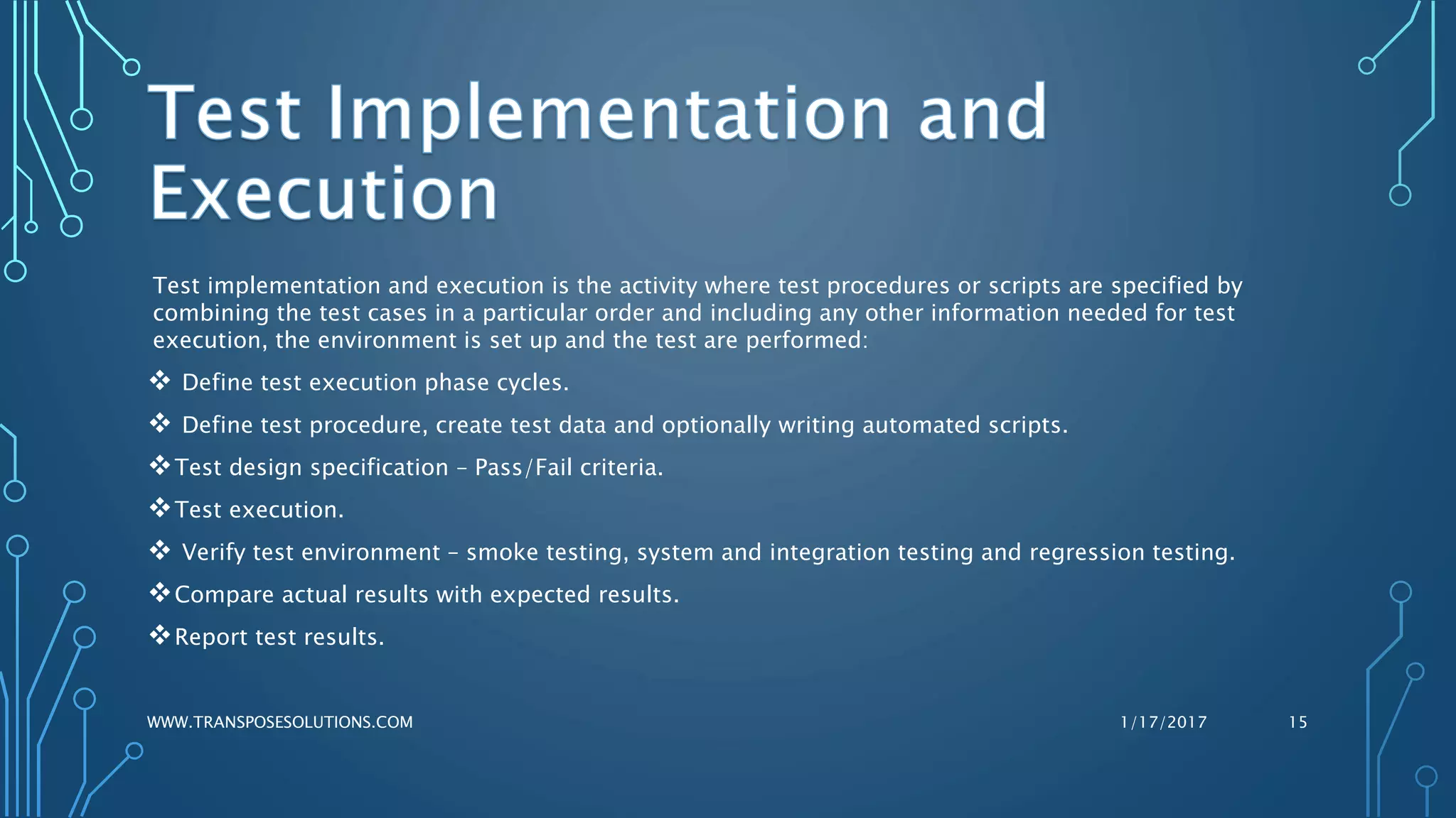 Test implementation and execution is the activity where test procedures or scripts are specified by
combining the test cases in a particular order and including any other information needed for test
execution, the environment is set up and the test are performed:
 Define test execution phase cycles.
 Define test procedure, create test data and optionally writing automated scripts.
Test design specification – Pass/Fail criteria.
Test execution.
 Verify test environment – smoke testing, system and integration testing and regression testing.
Compare actual results with expected results.
Report test results.
1/17/2017WWW.TRANSPOSESOLUTIONS.COM 15
 