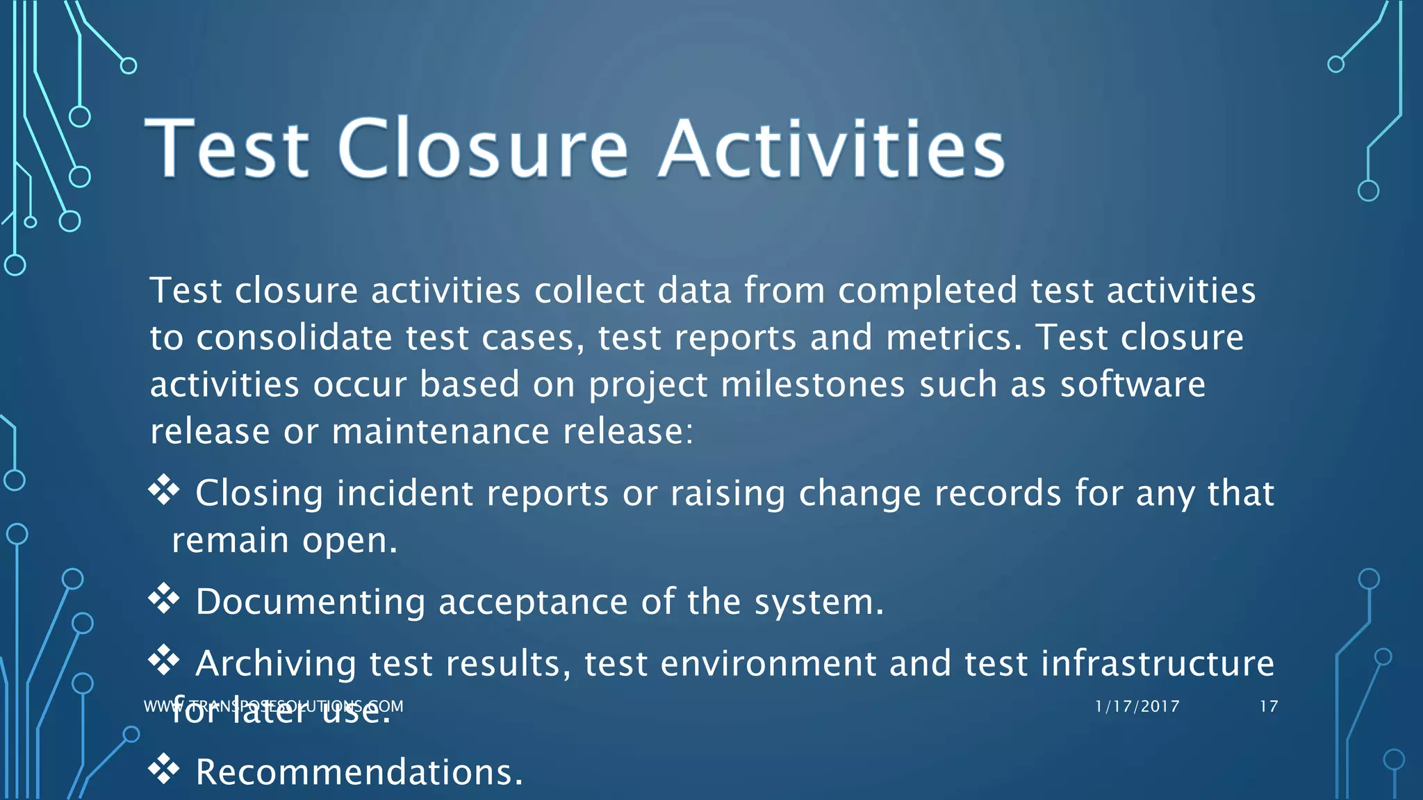 Test closure activities collect data from completed test activities
to consolidate test cases, test reports and metrics. Test closure
activities occur based on project milestones such as software
release or maintenance release:
 Closing incident reports or raising change records for any that
remain open.
 Documenting acceptance of the system.
 Archiving test results, test environment and test infrastructure
for later use.
 Recommendations.
1/17/2017WWW.TRANSPOSESOLUTIONS.COM 17
 