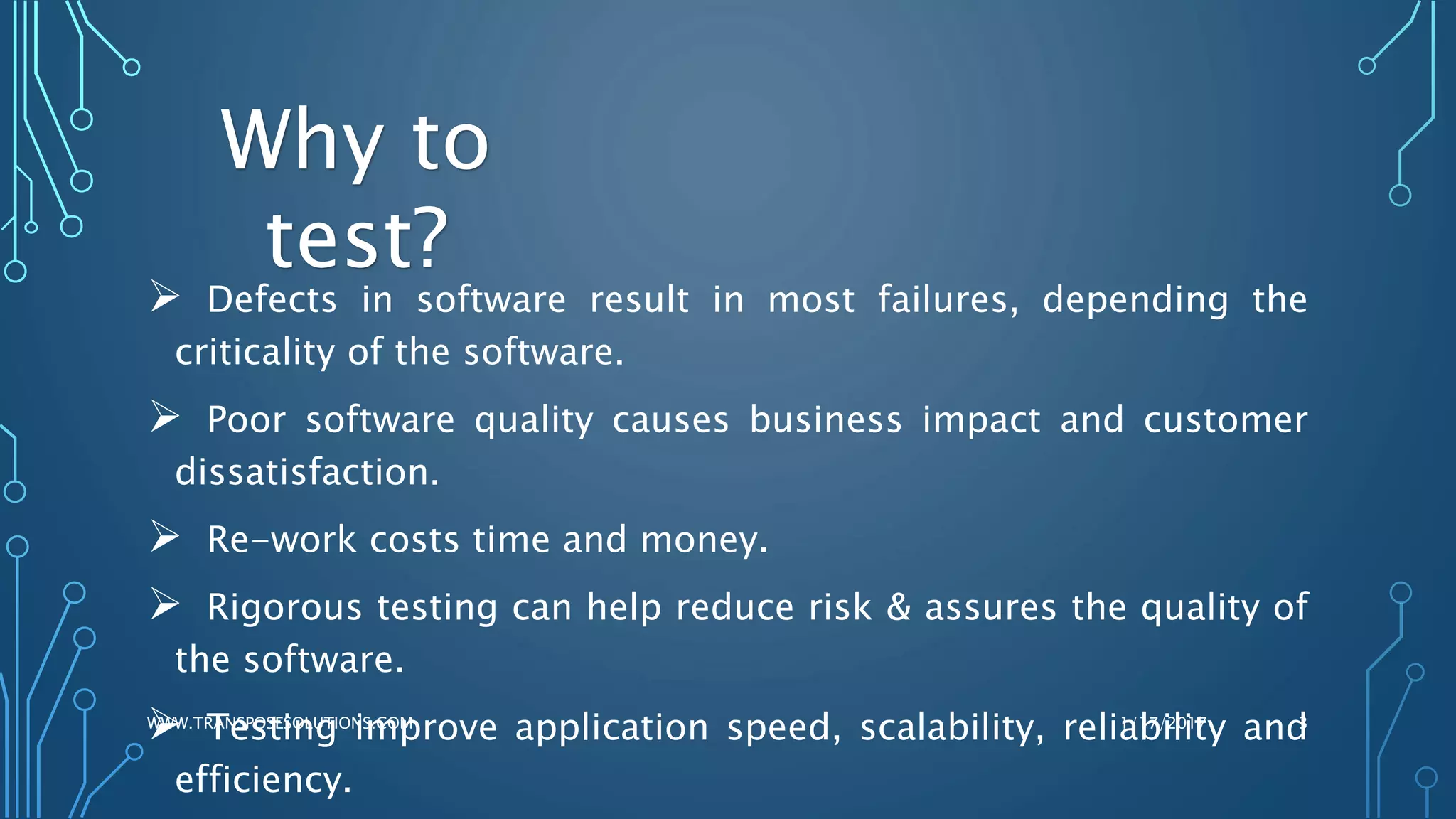  Defects in software result in most failures, depending the
criticality of the software.
 Poor software quality causes business impact and customer
dissatisfaction.
 Re-work costs time and money.
 Rigorous testing can help reduce risk & assures the quality of
the software.
 Testing improve application speed, scalability, reliability and
efficiency.
1/17/2017WWW.TRANSPOSESOLUTIONS.COM 3
Why to
test?
 